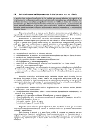 71
4.4 Procedimientos de gestión para sistemas de distribución de agua por tuberías
La gestión eficaz conlleva la definición de: las medidas que deberán adoptarse en respuesta a las
variaciones que se producen en condiciones operativas normales, las medidas que deberán adoptarse si se
producen «incidentes» específicos que pudieran ocasionar la pérdida de control del sistema, y los
procedimientos que deben aplicarse en situaciones imprevistas o de emergencia. Los procedimientos de
gestión deberán documentarse, de igual modo que la evaluación del sistema, los planes de monitoreo, los
programas complementarios y la estrategia de comunicación necesarios para garantizar el funcionamiento
seguro del sistema.
Una parte sustancial de un plan de gestión describirá las medidas que deberán adoptarse en
respuesta a las variaciones «normales» de los parámetros de monitoreo operativo con el fin de mantener
un funcionamiento óptimo cuando dichos parámetros alcancen los límites operativos.
Habitualmente, se conoce como «incidente» una desviación significativa de un parámetro,
detectada en el monitoreo operativo (o la verificación), que conlleva la superación un límite crítico. Un
incidente es cualquier situación en la que hay motivos para sospechar que el agua suministrada para beber
puede ser, o llegar a ser, insalubre (es decir, se pierde la confianza en la inocuidad del agua). Como parte
de un PSA, deben definirse procedimientos de gestión para responder a los incidentes previsibles, así
como a los incidentes imprevisibles y las situaciones de emergencia. Las situaciones siguientes pueden
provocar incidentes:
incumplimiento de los criterios de monitoreo operativo;
mal funcionamiento de una planta de tratamiento de aguas residuales que descarga al agua de origen;
derrame de una sustancia peligrosa al agua de origen;
corte del suministro eléctrico a una medida de control fundamental;
pluviosidad extrema en una cuenca de captación;
detección de una turbidez más alta de la habitual (en el agua de origen o en el agua tratada);
sabor, olor o aspecto anormales del agua;
detección de concentraciones anormalmente altas de microorganismos indicadores, como indicadores
de contaminación fecal (en el agua de origen o en el agua tratada) y patógenos (en el agua de origen); y
valores anormales de indicadores de salud pública o brotes de enfermedades de las que el agua es un
posible vector.
Los planes de respuesta a incidentes pueden contemplar diversos niveles de alerta, desde la
advertencia temprana de incidentes menores para los que no es preciso adoptar otra medida que su
investigación adicional, a las situaciones de emergencia, que con frecuencia requieren la intervención de
organizaciones ajenas al proveedor de agua de consumo, en particular de las autoridades de salud pública.
Los planes de respuesta a incidentes habitualmente comprenden:
responsabilidades e información de contacto del personal clave, con frecuencia diversas personas
pertenecientes a varias organizaciones;
listas de indicadores mensurables y valores o estados límite que desencadenarían los incidentes, y los
niveles de alerta pertinentes;
una descripción clara de las medidas que deben adoptarse en respuesta a las alertas;
ubicación e identidad de los procedimientos normalizados de actuación (PNA) y equipos necesarios;
ubicación de los equipos de reserva;
información logística y técnica de interés; y
listas de control y guías de consulta rápida.
Es posible que sea necesario aplicar el plan en un plazo muy breve, de modo que se necesitan
listas de personal responsable de reserva, sistemas de comunicación eficaces, y mantener actualizados la
formación y documentación.
Debe formarse al personal en la adopción de medidas de respuesta para garantizar que son
capaces de gestionar eficazmente los incidentes o situaciones de emergencia. Los planes de respuesta a
incidentes y situaciones de emergencia deben revisarse y ensayarse periódicamente. Los ensayos mejoran
la preparación y permiten mejorar la eficacia de los planes antes de que se produzca una situación de
emergencia.
 
