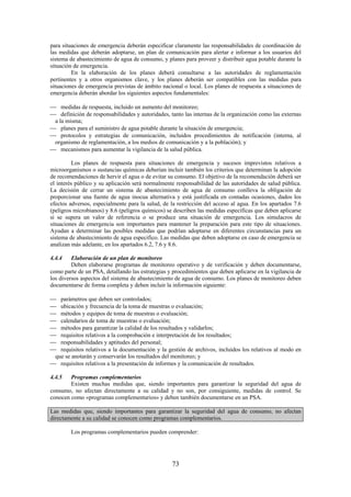 73
para situaciones de emergencia deberán especificar claramente las responsabilidades de coordinación de
las medidas que deberán adoptarse, un plan de comunicación para alertar e informar a los usuarios del
sistema de abastecimiento de agua de consumo, y planes para proveer y distribuir agua potable durante la
situación de emergencia.
En la elaboración de los planes deberá consultarse a las autoridades de reglamentación
pertinentes y a otros organismos clave, y los planes deberán ser compatibles con las medidas para
situaciones de emergencia previstas de ámbito nacional o local. Los planes de respuesta a situaciones de
emergencia deberán abordar los siguientes aspectos fundamentales:
medidas de respuesta, incluido un aumento del monitoreo;
definición de responsabilidades y autoridades, tanto las internas de la organización como las externas
a la misma;
planes para el suministro de agua potable durante la situación de emergencia;
protocolos y estrategias de comunicación, incluidos procedimientos de notificación (interna, al
organismo de reglamentación, a los medios de comunicación y a la población); y
mecanismos para aumentar la vigilancia de la salud pública.
Los planes de respuesta para situaciones de emergencia y sucesos imprevistos relativos a
microorganismos o sustancias químicas deberían incluir también los criterios que determinan la adopción
de recomendaciones de hervir el agua o de evitar su consumo. El objetivo de la recomendación deberá ser
el interés público y su aplicación será normalmente responsabilidad de las autoridades de salud pública.
La decisión de cerrar un sistema de abastecimiento de agua de consumo conlleva la obligación de
proporcionar una fuente de agua inocua alternativa y está justificada en contadas ocasiones, dados los
efectos adversos, especialmente para la salud, de la restricción del acceso al agua. En los apartados 7.6
(peligros microbianos) y 8.6 (peligros químicos) se describen las medidas específicas que deben aplicarse
si se supera un valor de referencia o se produce una situación de emergencia. Los simulacros de
situaciones de emergencia son importantes para mantener la preparación para este tipo de situaciones.
Ayudan a determinar las posibles medidas que podrían adoptarse en diferentes circunstancias para un
sistema de abastecimiento de agua especifico. Las medidas que deben adoptarse en caso de emergencia se
analizan más adelante, en los apartados 6.2, 7.6 y 8.6.
4.4.4 Elaboración de un plan de monitoreo
Deben elaborarse programas de monitoreo operativo y de verificación y deben documentarse,
como parte de un PSA, detallando las estrategias y procedimientos que deben aplicarse en la vigilancia de
los diversos aspectos del sistema de abastecimiento de agua de consumo. Los planes de monitoreo deben
documentarse de forma completa y deben incluir la información siguiente:
parámetros que deben ser controlados;
ubicación y frecuencia de la toma de muestras o evaluación;
métodos y equipos de toma de muestras o evaluación;
calendarios de toma de muestras o evaluación;
métodos para garantizar la calidad de los resultados y validarlos;
requisitos relativos a la comprobación e interpretación de los resultados;
responsabilidades y aptitudes del personal;
requisitos relativos a la documentación y la gestión de archivos, incluidos los relativos al modo en
que se anotarán y conservarán los resultados del monitoreo; y
requisitos relativos a la presentación de informes y la comunicación de resultados.
4.4.5 Programas complementarios
Existen muchas medidas que, siendo importantes para garantizar la seguridad del agua de
consumo, no afectan directamente a su calidad y no son, por consiguiente, medidas de control. Se
conocen como «programas complementarios» y deben también documentarse en un PSA.
Las medidas que, siendo importantes para garantizar la seguridad del agua de consumo, no afectan
directamente a su calidad se conocen como programas complementarios.
Los programas complementarios pueden comprender:
 