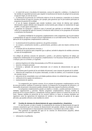 74
el control del acceso a las plantas de tratamiento, cuencas de captación y embalses, y la adopción de
las medidas de seguridad necesarias para impedir la transferencia de factores de peligro de las personas
al agua de origen, en caso de acceso;
la elaboración de protocolos de verificación relativos al uso de sustancias y materiales en el sistema
de abastecimiento de agua de consumo, por ejemplo, para garantizar que los proveedores participan en
programas de garantía de la calidad;
el uso de equipos designados para atender incidentes como roturas de tuberías (por ejemplo,
determinados equipos deberán estar designados exclusivamente para trabajos en instalaciones de agua
potable y no para aguas residuales); y
programas de formación y educativos para el personal que participa en actividades que podrían
influir en la seguridad del agua de consumo; la formación debe incluirse en los programas de iniciación
y actualizarse con frecuencia.
La práctica totalidad de los programas complementarios serán componentes que los proveedores
y manipuladores de agua de consumo incluyen habitualmente en su actividad normal. Para la mayoría, la
aplicación de los programas complementarios conllevará:
la armonización de las prácticas operativas y de gestión existentes;
un examen y actualización iniciales y, posteriormente, periódicos, para una mejora continua de las
prácticas;
el fomento del uso de prácticas correctas; y
auditoría de las prácticas para comprobar que se aplican, incluida la adopción de medidas correctoras
en casos de incumplimiento.
Los códigos de prácticas correctas de operación y gestión, y de prácticas higiénicas de trabajo son
componentes fundamentales de los programas complementarios. Con frecuencia forman parte de los PNA
e incluyen, pero no se limitan a, lo siguiente:
prácticas higiénicas de trabajo documentadas en los PNA de mantenimiento;
atención a la higiene personal;
formación y aptitudes del personal relacionado con el sistema de abastecimiento de agua de
consumo;
instrumentos para la gestión de las actividades del personal, como sistemas de garantía de la calidad;
obtención del compromiso de las partes interesadas, en todos los ámbitos, con el suministro de agua
de consumo inocua;
educación de las comunidades cuyas actividades pudieran afectar a la calidad del agua de consumo;
calibración de los equipos de monitoreo; y
mantenimiento de registros.
La comparación, por expertos externos, de un conjunto de programas complementarios con los
de otros proveedores, mediante el examen por expertos, la comparación con programas de referencia, y el
intercambio de personal o documentos pueden estimular ideas para mejorar las prácticas utilizadas.
Los programas complementarios pueden ser amplios y variados, y pueden participar involucrar a
múltiples organizaciones y personas. Muchos programas complementarios incluyen medidas de
protección de los recursos hídricos y normalmente incluyen aspectos relativos al control de los usos de la
tierra. Algunas medidas de protección de los recursos hídricos se basan en sistemas diseñados por
ingenieros, como las operaciones de tratamiento de vertidos y los sistemas de gestión de las aguas
pluviales, que pueden utilizarse como medidas de control.
4.5 Gestión de sistemas de abastecimiento de agua comunitarios y domésticos
Es más frecuente, en todo el mundo, la contaminación de sistemas de abastecimiento de agua de
consumo comunitarios que la de sistemas de abastecimiento más grandes; además, los primeros son más
propensos a las interrupciones (o funcionamiento intermitente) y se producen más averías y fallos.
Para garantizar la seguridad del agua de los sistemas de abastecimiento pequeños, deberá
prestarse atención a los aspectos siguientes:
información a la población;
 