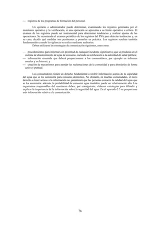 76
registros de los programas de formación del personal.
Un operario o administrador puede determinar, examinando los registros generados por el
monitoreo operativo y la verificación, si una operación se aproxima a su límite operativo o crítico. El
examen de los registros puede ser instrumental para determinar tendencias y realizar ajustes de las
operaciones. Se recomienda el examen periódico de los registros del PSA para detectar tendencias y, en
su caso, decidir qué medidas son pertinentes y ponerlas en práctica. Los registros resultan también
fundamentales cuando la vigilancia se realiza mediante auditorías.
Deben utilizarse las estrategias de comunicación siguientes, entre otras:
procedimientos para informar con prontitud de cualquier incidente significativo que se produzca en el
sistema de abastecimiento de agua de consumo, incluida su notificación a la autoridad de salud pública;
información resumida que deberá proporcionarse a los consumidores, por ejemplo en informes
anuales y en Internet; y
creación de mecanismos para atender las reclamaciones de la comunidad y para abordarlas de forma
activa y puntual.
Los consumidores tienen un derecho fundamental a recibir información acerca de la seguridad
del agua que se les suministra para consumo doméstico. No obstante, en muchas comunidades, el mero
derecho a tener acceso a la información no garantizará que las personas conocen la calidad del agua que
se les suministra; además, la probabilidad de consumir agua insalubre puede ser relativamente alta. Los
organismos responsables del monitoreo deben, por consiguiente, elaborar estrategias para difundir y
explicar la importancia de la información sobre la seguridad del agua. En el apartado 5.5 se proporciona
más información relativa a la comunicación.
 