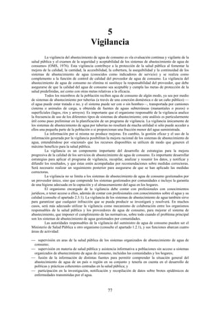 77
5
Vigilancia
La vigilancia del abastecimiento de agua de consumo es «la evaluación continua y vigilante de la
salud pública y el examen de la seguridad y aceptabilidad de los sistemas de abastecimiento de agua de
consumo» (OMS, 1976). Esta vigilancia contribuye a la protección de la salud pública al fomentar la
mejora de la calidad, la cantidad, la accesibilidad, la cobertura, la asequibilidad y la continuidad de los
sistemas de abastecimiento de agua (conocidos como indicadores de servicio) y se realiza como
complemento a la función de control de calidad del proveedor de agua de consumo. La vigilancia del
abastecimiento de agua de consumo no elimina ni sustituye la responsabilidad del proveedor, que debe
asegurarse de que la calidad del agua de consumo sea aceptable y cumpla las metas de protección de la
salud predefinidas, así como con otras metas relativas a la eficacia.
Todos los miembros de la población reciben agua de consumo de algún modo, ya sea por medio
de sistemas de abastecimiento por tuberías (a través de una conexión doméstica o de un caño público) —
el agua puede estar tratada o no, y el sistema puede ser con o sin bombeo—, transportada por camiones
cisterna o animales de carga, u obtenida de fuentes de aguas subterráneas (manantiales o pozos) o
superficiales (lagos, ríos y arroyos). Es importante que el organismo responsable de la vigilancia analice
la frecuencia de uso de los diferentes tipos de sistemas de abastecimiento; este análisis es particularmente
útil como paso preliminar en la planificación de un programa de vigilancia. La vigilancia únicamente de
los sistemas de abastecimiento de agua por tuberías no resultará de mucha utilidad si sólo puede acceder a
ellos una pequeña parte de la población o si proporcionan una fracción menor del agua suministrada.
La información por sí misma no produce mejoras. En cambio, la gestión eficaz y el uso de la
información generada por la vigilancia posibilitan la mejora racional de los sistemas de abastecimiento de
agua, entendiéndose por «racional» que los recursos disponibles se utilicen de modo que generen el
máximo beneficio para la salud pública.
La vigilancia es un componente importante del desarrollo de estrategias para la mejora
progresiva de la calidad de los servicios de abastecimiento de agua de consumo. Es importante desarrollar
estrategias para aplicar el programa de vigilancia, recopilar, analizar y resumir los datos, y notificar y
difundir los resultados, y que éstas estén acompañadas por recomendaciones sobre medidas correctoras.
Será necesario realizar un seguimiento posterior para asegurarse de que se han aplicado las medidas
correctoras.
La vigilancia no se limita a los sistemas de abastecimiento de agua de consumo gestionados por
un proveedor único, sino que comprende los sistemas gestionados por comunidades e incluye la garantía
de una higiene adecuada en la captación y el almacenamiento del agua en los hogares.
El organismo encargado de la vigilancia debe contar con profesionales con conocimientos
jurídicos, o tener acceso a ellos, además de contar con profesionales con conocimientos sobre el agua y su
calidad (consulte el apartado 2.3.1). La vigilancia de los sistemas de abastecimiento de agua también sirve
para garantizar que cualquier infracción que se pueda producir se investigará y resolverá. En muchos
casos, será más adecuado utilizar la vigilancia como mecanismo de colaboración entre los organismos
responsables de la salud pública y los proveedores de agua de consumo, para mejorar el sistema de
abastecimiento, que imponer el cumplimiento de las normativas, sobre todo cuando el problema principal
son los sistemas de abastecimiento de agua gestionados por comunidades.
Las autoridades responsables de la vigilancia del suministro de agua de consumo pueden ser el
Ministerio de Salud Pública u otro organismo (consulte el apartado 1.2.1), y sus funciones abarcan cuatro
áreas de actividad:
supervisión en aras de la salud pública de los sistemas organizados de abastecimiento de agua de
consumo;
supervisión en materia de salud pública y asistencia informativa a poblaciones sin acceso a sistemas
organizados de abastecimiento de agua de consumo, incluidas las comunidades y los hogares;
fusión de la información de distintas fuentes para permitir comprender la situación general del
abastecimiento de agua de un país o región en su conjunto y tenerla en cuenta en el desarrollo de
políticas y prácticas coherentes centradas en la salud pública; y
participación en la investigación, notificación y recopilación de datos sobre brotes epidémicos de
enfermedades transmitidas por el agua.
 