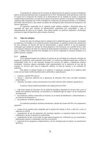 78
Un programa de vigilancia de los sistemas de abastecimiento de agua de consumo normalmente
debería incluir procedimientos para la aprobación de los PSA. Normalmente, dicha aprobación conllevará
el examen de la evaluación del sistema, de la determinación de las medidas de control y programas
complementarios pertinentes, así como de los planes de monitoreo operativo y de gestión. El programa de
vigilancia debe comprobar que el PSA contempla las condiciones de operación normales y los incidentes
previsibles (desviaciones) y que cuenta con planes de contingencia para situaciones de emergencia o de
sucesos imprevistos.
El organismo responsable de la vigilancia puede también respaldar o desarrollar planes de
seguridad del agua para sistemas de abastecimiento gestionados por comunidades y para el
almacenamiento de agua en los hogares. Estos planes pueden ser genéricos (aplicados a tecnologías
concretas) en lugar de específicos (para sistemas concretos).
5.1 Tipos de enfoques
Existen dos tipos de enfoques para la vigilancia de la calidad del agua de consumo: los basados
en auditorías y los basados en la evaluación directa. Generalmente, la vigilancia incluirá una combinación
de estos enfoques, en función del tipo de abastecimiento, y puede conllevar el uso de programas
continuados que estudian los sistemas de forma progresiva. Con frecuencia, no es posible llevar a cabo
una vigilancia exhaustiva de todos los sistemas de abastecimiento comunitarios o de los hogares. En estos
casos, se deben realizar encuestas bien diseñadas con el fin de comprender la situación existente en el
ámbito nacional o regional.
5.1.1 Auditoría
En la vigilancia basada en la auditoría, la mayoría de las actividades de evaluación, incluidas las
pruebas de verificación, suele realizarlas el proveedor, y se realiza una auditoría externa para verificar la
conformidad. Cada vez es más frecuente encargar los servicios de análisis a laboratorios externos
acreditados. Asimismo, algunas autoridades están experimentando con la aplicación de este tipo de
acuerdos en servicios tales como la inspección sanitaria, la toma de muestras y los exámenes de
auditorías.
Para aplicar el enfoque basado en la auditoría, el organismo encargado de la vigilancia debe
contar con una fuente estable de profesionales cualificados y capacidad para:
examinar y aprobar PSA nuevos;
realizar o supervisar auditorías de la aplicación de diferentes PSA como actividad sistemática
programada; y
responder, investigar y ofrecer asesoramiento tras recibir informes sobre incidentes significativos.
Es preciso realizar auditorías periódicas de la aplicación de los PSA:
cada cierto tiempo (la frecuencia de las auditorías periódicas dependerá de factores tales como el
tamaño de la población abastecida, y la naturaleza y la calidad del agua de origen o de las instalaciones
de tratamiento);
tras producirse cambios sustanciales en la fuente, en el sistema de distribución o almacenamiento, o
en el proceso de tratamiento; y
tras producirse incidentes significativos.
Las auditorías periódicas incluirían normalmente, además del examen del PSA, los componentes
siguientes:
examen de los registros para comprobar que la gestión del sistema se lleva a cabo tal y como se
especifica en el PSA;
comprobación de que los parámetros del monitoreo operativo se mantienen dentro de los límites
establecidos y de que se mantiene la conformidad;
comprobación de que el proveedor de agua aplica programas de verificación (ya sea recurriendo a
profesionales internos o contratando el servicio a un tercero);
evaluación de los programas complementarios y de las estrategias para la mejora y la actualización
del PSA; y
 