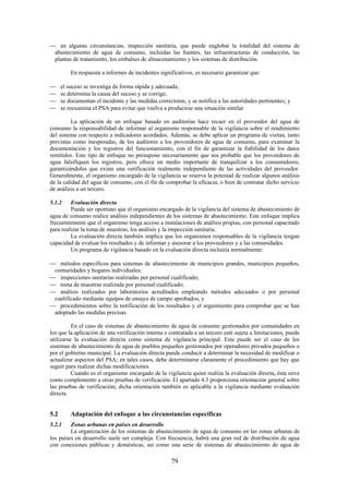 79
en algunas circunstancias, inspección sanitaria, que puede englobar la totalidad del sistema de
abastecimiento de agua de consumo, incluidas las fuentes, las infraestructuras de conducción, las
plantas de tratamiento, los embalses de almacenamiento y los sistemas de distribución.
En respuesta a informes de incidentes significativos, es necesario garantizar que:
el suceso se investiga de forma rápida y adecuada;
se determina la causa del suceso y se corrige;
se documentan el incidente y las medidas correctoras, y se notifica a las autoridades pertinentes; y
se reexamina el PSA para evitar que vuelva a producirse una situación similar.
La aplicación de un enfoque basado en auditorías hace recaer en el proveedor del agua de
consumo la responsabilidad de informar al organismo responsable de la vigilancia sobre el rendimiento
del sistema con respecto a indicadores acordados. Además, se debe aplicar un programa de visitas, tanto
previstas como inesperadas, de los auditores a los proveedores de agua de consumo, para examinar la
documentación y los registros del funcionamiento, con el fin de garantizar la fiabilidad de los datos
remitidos. Este tipo de enfoque no presupone necesariamente que sea probable que los proveedores de
agua falsifiquen los registros, pero ofrece un medio importante de tranquilizar a los consumidores,
garantizándoles que existe una verificación realmente independiente de las actividades del proveedor.
Generalmente, el organismo encargado de la vigilancia se reserva la potestad de realizar algunos análisis
de la calidad del agua de consumo, con el fin de comprobar la eficacia, o bien de contratar dicho servicio
de análisis a un tercero.
5.1.2 Evaluación directa
Puede ser oportuno que el organismo encargado de la vigilancia del sistema de abastecimiento de
agua de consumo realice análisis independientes de los sistemas de abastecimiento. Este enfoque implica
frecuentemente que el organismo tenga acceso a instalaciones de análisis propias, con personal capacitado
para realizar la toma de muestras, los análisis y la inspección sanitaria.
La evaluación directa también implica que los organismos responsables de la vigilancia tengan
capacidad de evaluar los resultados y de informar y asesorar a los proveedores y a las comunidades.
Un programa de vigilancia basado en la evaluación directa incluiría normalmente:
métodos específicos para sistemas de abastecimiento de municipios grandes, municipios pequeños,
comunidades y hogares individuales;
inspecciones sanitarias realizadas por personal cualificado;
toma de muestras realizada por personal cualificado;
análisis realizados por laboratorios acreditados empleando métodos adecuados o por personal
cualificado mediante equipos de ensayo de campo aprobados; y
procedimientos sobre la notificación de los resultados y el seguimiento para comprobar que se han
adoptado las medidas precisas.
En el caso de sistemas de abastecimiento de agua de consumo gestionados por comunidades en
los que la aplicación de una verificación interna o contratada a un tercero esté sujeta a limitaciones, puede
utilizarse la evaluación directa como sistema de vigilancia principal. Este puede ser el caso de los
sistemas de abastecimiento de agua de pueblos pequeños gestionados por operadores privados pequeños o
por el gobierno municipal. La evaluación directa puede conducir a determinar la necesidad de modificar o
actualizar aspectos del PSA; en tales casos, debe determinarse claramente el procedimiento que hay que
seguir para realizar dichas modificaciones.
Cuando es el organismo encargado de la vigilancia quien realiza la evaluación directa, ésta sirve
como complemento a otras pruebas de verificación. El apartado 4.3 proporciona orientación general sobre
las pruebas de verificación; dicha orientación también es aplicable a la vigilancia mediante evaluación
directa.
5.2 Adaptación del enfoque a las circunstancias específicas
5.2.1 Zonas urbanas en países en desarrollo
La organización de los sistemas de abastecimiento de agua de consumo en las zonas urbanas de
los países en desarrollo suele ser compleja. Con frecuencia, habrá una gran red de distribución de agua
con conexiones públicas y domésticas, así como una serie de sistemas de abastecimiento de agua de
 