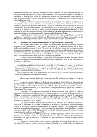 80
consumo alternativos, entre los que se incluyen las fuentes puntuales y la venta ambulante de agua. En
estas situaciones, el programa de vigilancia debe contemplar las distintas fuentes de agua de consumo y la
posibilidad de deterioro de la calidad del agua durante su captación, almacenamiento y uso. Además, no
todas las personas tendrán la misma situación socioeconómica ni vulnerabilidad frente a las enfermedades
relacionadas con el agua.
En muchas situaciones, es necesario clasificar las diferentes zonas urbanas en función de su
vulnerabilidad y de la organización del abastecimiento de agua de consumo existente en cada zona. El
sistema de clasificación por zonas debe incluir a todas las poblaciones del área urbana, incluidos los
asentamientos irregulares y periurbanos, con independencia de su situación legal, con el fin de dirigir los
recursos a los lugares en los que se pueden conseguir mayores mejoras (o beneficios) para la salud
pública. Este sistema permite garantizar que las actividades de vigilancia del sistema de abastecimiento de
agua también incluyen las fuentes de agua de consumo no distribuida por tuberías.
La experiencia ha demostrado que la clasificación por zonas puede basarse en métodos
cualitativos y cuantitativos, y que resulta útil para determinar grupos vulnerables y comunidades a las que
debe prestarse atención prioritaria y cuyos sistema de abastecimiento de agua deben mejorarse.
5.2.2 Vigilancia de los sistemas de abastecimiento de agua de consumo comunitarios
En la mayoría de los países hay sistemas de abastecimiento de agua de consumo pequeños
gestionados por comunidades y para grandes segmentos de la población pueden ser la forma
predominante de abastecimiento de agua. No existe una sola definición precisa de «sistema comunitario
de abastecimiento de agua de consumo», pero estos sistemas se diferencian habitualmente de otros por la
forma de administración y gestión. Los sistemas de abastecimiento gestionados por comunidades pueden
ser sistemas sencillos de distribución de agua entubada o una serie de fuentes puntuales, como pozos
sondeo con bombas de mano, pozos excavados y manantiales protegidos.
El control de la seguridad del agua y la aplicación de programas de vigilancia para estos sistemas
de abastecimiento con frecuencia se enfrentan a limitaciones importantes, entre las que normalmente se
encuentran las siguientes:
escasez de capacidad y conocimientos en la comunidad para llevar a cabo el control y la verificación
del proceso, lo que puede aumentar la necesidad de vigilancia para evaluar el estado de los sistemas de
abastecimiento de agua de consumo y también de personal de vigilancia que proporcione formación y
apoyo a los miembros de la comunidad; y
el gran número de sistemas de abastecimiento muy dispersos, lo que aumenta significativamente los
costos generales de las actividades de vigilancia.
Además, estos sistemas suelen ser los que presentan los problemas de calidad del agua más
graves.
La experiencia, tanto de países en desarrollo como de países desarrollados, ha demostrado que
puede realizarse una vigilancia eficaz de los sistemas de abastecimiento de agua de consumo gestionados
por comunidades cuando está bien planificada y cuando los objetivos están más orientados a apoyar la
mejora de la gestión comunitaria y la evaluación de estrategias globales de apoyo que a imponer el
cumplimiento de los planes.
La vigilancia de los sistemas comunitarios de abastecimiento de agua requiere un programa
sistemático de estudios que abarquen todos los aspectos relativos al sistema de abastecimiento a la
población en su conjunto, incluidos la inspección sanitaria (comprendidas las cuencas de captación) y
aspectos institucionales y comunitarios. La vigilancia debe estudiar la variabilidad de la calidad del agua
de origen, la eficacia de las operaciones de tratamiento y la calidad del agua distribuida, así como la del
agua tratada o almacenada en los hogares.
La experiencia también ha demostrado que una de las funciones de la vigilancia puede ser la
realización de actividades de educación y promoción de la salud para potenciar los hábitos saludables y
mejorar la gestión del sistema de abastecimiento de agua de consumo y del saneamiento. Pueden
realizarse actividades participativas, por ejemplo de inspección sanitaria por las comunidades, y, en caso
pertinente, análisis de la calidad del agua en la comunidad, utilizando equipos de ensayo de campo
asequibles y otros medios de análisis accesibles.
En la evaluación de las estrategias generales, el objetivo principal debe ser sacar conclusiones
generales que permitan mejorar la seguridad del agua en todos los sistemas de abastecimiento
comunitarios, en lugar de basarse en el monitoreo del funcionamiento de sistemas de abastecimiento
individuales.
Puede no ser factible realizar visitas frecuentes a todos los sistemas de abastecimiento, ya que
son muchos y los recursos para las visitas son limitados. Sin embargo, es posible realizar la vigilancia de
 
