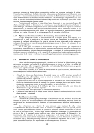 81
numerosos sistemas de abastecimiento comunitarios mediante un programa continuado de visitas.
Generalmente, se establecerá el objetivo de visitar cada sistema de abastecimiento periódicamente (una
vez cada 3 ó 5 años como mínimo), seleccionando los sistemas de abastecimiento específicos que se van a
visitar mediante métodos de muestreo aleatorio estratificado o de muestreo por conglomerados. En cada
visita, se realizará normalmente una inspección sanitaria y se analizará la calidad del agua, con el fin de
averiguar si existe contaminación y sus causas.
Asimismo, puede analizarse en cada visita el agua almacenada en una muestra de hogares. El
objetivo de dicho análisis es determinar si la contaminación se produce principalmente en la fuente o
dentro del hogar. Esta información permitirá evaluar la necesidad de invertir en la mejora del sistema de
abastecimiento o en educación sobre prácticas de higiene correctas para el tratamiento del agua en los
hogares y su almacenamiento de forma segura. Los análisis realizados en los hogares también pueden
utilizarse para evaluar el impacto de un programa específico de educación sobre higiene.
5.2.3 Vigilancia de los sistemas domésticos de tratamiento y almacenamiento de agua
El agua manipulada durante su almacenamiento en los hogares puede estar expuesta a la
contaminación; la toma de muestras de este tipo de agua es, por consiguiente, de interés para los
programas de vigilancia independientes. La toma de muestras de agua almacenada en los hogares se
realiza con frecuencia en el marco de un estudio diseñado para conocer el alcance y la naturaleza de los
problemas preponderantes.
Por lo tanto, para los sistemas de abastecimiento de agua de consumo que comprenden el
tratamiento y almacenamiento en depósitos en los hogares se recomienda la aplicación de sistemas de
vigilancia gestionados por las autoridades de salud pública. La vigilancia de las intervenciones de tipo
doméstico se centrará principalmente en la evaluación de su aceptación e impacto mediante estudios de
muestras con el fin de evaluar y conformar el desarrollo y perfeccionamiento de una estrategia general.
5.3 Idoneidad del sistema de abastecimiento
Puesto que el organismo responsable de la vigilancia de los sistemas de abastecimiento de agua
de consumo se preocupa por la salud de la población en general, su interés no se limita a la calidad del
agua, sino que incluye todos los aspectos relacionados con la idoneidad del abastecimiento de agua de
consumo para la protección de la salud pública.
Al evaluar la idoneidad de un sistema de abastecimiento de agua de consumo, deben tenerse en
cuenta los siguientes parámetros básicos de servicio:
Calidad. Un sistema de abastecimiento de calidad cuenta con un PSA aprobado (consulte el
capítulo 4) que ha sido validado y que se somete a auditorías periódicas para demostrar su
conformidad (consulte el capítulo 3);
Cantidad (nivel de servicio). Se refiere a la proporción de la población que tiene acceso a distintos
niveles de abastecimiento de agua de consumo (por ejemplo, población que no tiene acceso al agua,
que cuentan con un acceso básico, un acceso intermedio o un acceso óptimo);
Accesibilidad. Es el porcentaje de la población que tiene un acceso razonable a un sistema de
abastecimiento de agua de consumo mejorado.
Asequibilidad. Es la tarifa abonada por los consumidores domésticos.
Continuidad. Es el porcentaje de tiempo durante el que se dispone de agua de consumo (con carácter
diario, semanal y estacional).
5.3.1 Cantidad (nivel de servicio)
La cantidad de agua recogida y utilizada por los hogares tiene una gran influencia en la salud. El
consumo de agua es una necesidad fisiológica básica para mantener la hidratación adecuada; además, se
necesita agua para la preparación de los alimentos, así como para mantener la higiene, necesaria para la
salud.
Las estimaciones del volumen de agua necesario para mantener la salud varían
considerablemente. En el cálculo de los valores de referencia de la OMS se considera que cada persona
adulta consume aproximadamente dos litros de agua diarios, aunque el consumo efectivo varía en función
del clima, el nivel de actividad y la dieta. Según los datos disponibles actualmente, 7,5 litros de agua por
persona y día es la cantidad mínima suficiente para cubrir las necesidades de hidratación y de
incorporación a los alimentos de la mayoría de las personas y en la mayor parte de las situaciones.
Además, se necesita agua suficiente para diversos usos domésticos, como la elaboración de alimentos, el
lavado de la ropa, y la higiene personal y doméstica, que también son importantes para la salud. El agua
puede también ser importante para la generación de ingresos y para usos recreativos.
 