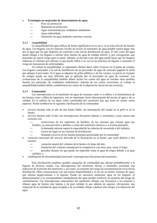 83
Tecnologías no mejoradas de abastecimiento de agua:
Pozo sin protección
Manantial sin protección
Agua suministrada por vendedores ambulantes
Agua embotellada
Suministro de agua mediante camiones cisterna.
5.3.3 Asequibilidad
La asequibilidad del agua influye de forma significativa en su uso y en la selección de las fuentes
de agua. Los hogares con los menores niveles de acceso al suministro de agua potable suelen pagar más
por el agua que los que disponen de conexión a una red de distribución de agua. El alto costo del agua
puede obligar a los hogares a utilizar otras fuentes de agua de calidad inferior y, por consiguiente, que
presentan un mayor riesgo para la salud. Además, el elevado costo del agua puede hacer que los hogares
reduzcan el volumen que utilizan, lo que puede influir a su vez en las prácticas de higiene y aumentar el
riesgo de transmisión de enfermedades.
Al evaluar la asequibilidad, es importante obtener datos sobre el precio en el punto de compra.
Los hogares conectados a la red de distribución de un proveedor de agua de consumo pagarán la tarifa
que aplique el proveedor. Si el agua se adquiere de grifos públicos o de los vecinos, su precio en el punto
de compra puede ser muy diferente que el aplicado por el proveedor de agua de consumo. Las
evaluaciones de la asequibilidad también deben incluir los costos del agua de muchas otras posibles
fuentes (en particular, de vendedores ambulantes). Además de los costos recurrentes, al evaluar la
asequibilidad también deben contabilizarse los costos de la adquisición inicial de una conexión.
5.3.4 Continuidad
Las interrupciones en el suministro de agua de consumo, tanto si se deben a la intermitencia de
las fuentes como a fallos de ingeniería, son un importante factor determinante del acceso al agua y de su
calidad. En el análisis de los datos sobre continuidad del suministro hay que tener en cuenta varios
aspectos. Puede establecerse la siguiente clasificación de la continuidad:
servicio durante todo el año de una fuente fiable, sin interrupción del caudal en el grifo ni en la
fuente;
servicio durante todo el año con interrupciones frecuentes (diarias o semanales), cuyas causas más
comunes son:
restricciones de los regímenes de bombeo, en los sistemas que extraen agua por
bombeo, ya sean previstos o debidos a cortes del suministro eléctrico o a averías puntuales;
la demanda máxima supera la capacidad de las tuberías de acometida o del embalse;
exceso de fugas en los sistemas de distribución;
demanda excesiva en las fuentes puntuales gestionadas por la comunidad;
variación estacional del servicio derivada de la fluctuación en la fuente, que suele deberse a tres
razones:
variación natural del volumen de la fuente a lo largo del año;
limitación del volumen causada por la competencia con otros usos, como el riego;
periodos durante los que puede ser imposible tratar el agua de origen debido a su gran
turbidez; y
combinación de discontinuidad estacional e interrupciones frecuentes del suministro.
Esta clasificación establece grandes categorías de continuidad que afectan probablemente a la
higiene de diversos modos. Las interrupciones del suministro diarias o semanales ocasionan una
reducción de la presión del suministro y, por tanto, un aumento del riesgo de recontaminación en la red de
distribución. Otras consecuencias son una menor disponibilidad y el uso de un menor volumen de agua,
que afectan negativamente a la higiene. Puede ser necesario almacenar agua en los hogares; el
almacenamiento y la correspondiente manipulación del agua pueden conllevar un aumento del riesgo de
contaminación. Las interrupciones estacionales del suministro obligan con frecuencia a los usuarios a
obtener agua de fuentes más lejanas y de peor calidad, lo que además de suponer, obviamente, una
reducción de la cantidad de agua recogida y de su calidad, obliga a dedicar más tiempo a la obtención del
agua.
 