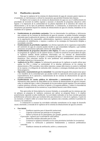 84
5.4 Planificación y ejecución
Para que la vigilancia de los sistemas de abastecimiento de agua de consumo genere mejoras en
el suministro, es vital reconocer y utilizar los mecanismos que permiten fomentar tales mejoras.
El objetivo de la mejora de un sistema de abastecimiento de agua (ya sea el establecimiento de
prioridades de inversión de ámbito regional o nacional, el desarrollo de programas educativos sobre
higiene o la imposición de la conformidad de los planes) dependerá de la naturaleza del sistema de
abastecimiento y de los tipos de problemas identificados. A continuación, se proporciona una lista de
mecanismos que permiten mejorar los sistemas de abastecimiento de agua de consumo, basándose en los
resultados de la vigilancia:
Establecimiento de prioridades nacionales. Una vez determinados los problemas y deficiencias
más comunes de los sistemas de distribución de agua de consumo, se pueden formular estrategias
nacionales para la aplicación de mejoras y de medidas correctoras; pueden ser, por ejemplo, cambios
en la capacitación (de responsables, administradores, ingenieros o personal de campo), programas
continuados de rehabilitación, o mejoras o cambios en las estrategias de financiación dirigidas a
necesidades concretas.
Establecimiento de prioridades regionales. Las oficinas regionales de los organismos responsables
del suministro de agua de consumo pueden decidir en qué comunidades trabajarán y qué medidas
correctoras son prioritarias (aplicando criterios de salud pública).
Establecimiento de programas educativos sobre higiene. No todos los problemas detectados por
los programas de vigilancia son de carácter técnico, ni todos los resuelven los proveedores de agua;
la vigilancia también aborda problemas relacionados con los sistemas de abastecimiento
comunitarios y domésticos, la recogida y el transporte del agua, y el tratamiento y almacenamiento
domésticos. Para solucionar muchos de estos problemas será probablemente preciso realizar
actividades educativas y de promoción.
Auditoría de los PSA y mejora. La información generada por la vigilancia se puede utilizar para
auditar los PSA y evaluar su conformidad. Si se detectan deficiencias en los sistemas de
abastecimiento y PSA asociados, éstos deben mejorarse, aunque debe tenerse en cuenta la viabilidad
de las mejoras y la obligación de realizarlas debe vincularse a estrategias diseñadas para hacerlo de
forma progresiva.
Operación y mantenimiento por la comunidad. Una autoridad designada debe proporcionar apoyo
a los miembros de la comunidad para que puedan recibir la capacitación precisa para que puedan
responsabilizarse de la operación y mantenimiento de los sistemas de abastecimiento de agua de
consumo comunitarios.
Establecimiento de canales públicos de información y concienciación. La publicación de
información sobre aspectos de salud pública de los sistemas de abastecimiento de agua de consumo,
sobre la calidad del agua y sobre el desempeño de los proveedores puede impulsar a los proveedores
a aplicar prácticas correctas, movilizar la opinión y la respuesta públicas, y reducir la necesidad de
imponer el cumplimiento de las normativas, lo que debería hacerse como último recurso.
Para aprovechar de forma óptima los recursos limitados, es aconsejable que los sistemas que aún
no apliquen un programa de vigilancia comiencen por aplicar un programa básico y lo amplíen
posteriormente siguiendo un plan establecido. Las actividades realizadas en las fases iniciales generarán
probablemente suficientes datos que resultarán útiles para demostrar el valor de la vigilancia. A partir de
ese momento, el objetivo debe ser avanzar hacia una vigilancia más avanzada, conforme lo permitan los
recursos y las condiciones.
A continuación se resumen las actividades realizadas normalmente en las etapas de desarrollo
inicial, intermedia y avanzada de la vigilancia de los sistemas de abastecimiento de agua de consumo.
Fase inicial:
Establecer requisitos para el desarrollo institucional.
Capacitar al personal que participa en el programa.
Definir la función de los participantes; por ejemplo, garantía y control de la calidad por
el proveedor, vigilancia por la autoridad de salud pública.
Desarrollar métodos adecuados para la zona.
Comenzar la vigilancia sistemática en las zonas prioritarias (incluidos los inventarios).
Limitar la verificación a parámetros fundamentales y sustancias problemáticas
conocidas.
Establecer sistemas de notificación, archivo y comunicación.
 