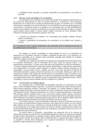 86
autoridades locales, regionales y nacionales responsables de la planificación y la inversión en
desarrollo.
5.5.1 Relación con las comunidades y los consumidores
La participación de la comunidad es un componente deseable de la vigilancia, particularmente en
los sistemas de abastecimiento de agua de consumo domésticos y comunitarios. Como principales
beneficiarios de la mejora de los sistemas de abastecimiento de agua, los miembros de la comunidad
tienen derecho a participar en la toma de decisiones. La comunidad es un recurso que puede proporcionar
conocimientos y experiencia locales. Los miembros de la comunidad serán con toda probabilidad los
primeros que percibirán la existencia de problemas en el sistema de abastecimiento de agua y, por tanto,
quienes podrán indicar cuándo es preciso aplicar medidas correctoras de forma inmediata. Deben
utilizarse las estrategias de comunicación siguientes, entre otras:
suministro de información resumida a los consumidores (por ejemplo, mediante informes
anuales o en Internet); y
creación y participación de asociaciones de consumidores en los ámbitos local, regional y
nacional.
Los consumidores tienen el derecho fundamental a estar informados sobre la seguridad del agua que se
les suministra para usos domésticos.
Sin embargo, en muchas comunidades, el simple derecho de acceso a la información no
garantizará que las personas conozcan la calidad o seguridad del agua que se les suministra. Los
organismos responsables de la vigilancia deben desarrollar estrategias para difundir los resultados
obtenidos y explicar su trascendencia.
Es posible que el organismo encargado de la vigilancia no pueda proporcionar información sobre
los resultados directamente a toda la comunidad. Por lo tanto, puede ser oportuno recurrir a las
organizaciones comunitarias, si existen, como canal eficaz para proporcionar este tipo de información a
los usuarios. Algunas organizaciones locales (por ejemplo, ayuntamientos y organizaciones comunitarias,
como organizaciones de mujeres, grupos religiosos y colegios) celebran reuniones periódicas en las
comunidades a las que prestan servicio y pueden, por tanto, servir como mecanismo de difusión de
información importante a grupos numerosos de personas en la comunidad. Además, por medio de las
organizaciones locales, suele resultar más sencillo iniciar en la comunidad un proceso de debate y toma
de decisiones relativas a la calidad del agua. Los aspectos más importantes que deben cuidarse al trabajar
con organizaciones locales son: asegurarse de que la organización seleccionada puede acceder a toda la
comunidad y es capaz de iniciar un debate sobre los resultados de la vigilancia.
5.5.2 Uso de los datos en el ámbito regional
Las estrategias para el establecimiento de prioridades regionales son, típicamente, de medio
plazo y tienen necesidades de datos específicas. La gestión de información de ámbito nacional tiene por
objeto destacar problemas comunes o recurrentes; sin embargo, en el ámbito regional el objetivo es
asignar un grado de prioridad a cada intervención. Por lo tanto, es importante calcular una medida relativa
del riesgo para la salud. Aunque esta información no sirve por sí misma para determinar a qué sistemas
debe prestarse atención inmediata (para lo que sería preciso analizar también factores económicos,
sociales, ambientales y culturales), es un instrumento muy útil para determinar las prioridades regionales.
Debe establecerse como objetivo declarado garantizar que todos los años se apliquen medidas correctoras
en una proporción predeterminada de los sistemas clasificados como de alto riesgo.
En el ámbito regional, es también importante monitorear la mejora (o el deterioro) de cada uno
de los sistemas de abastecimiento de agua de consumo y del conjunto de los mismos. En este contexto,
debe calcularse de forma anual y controlarse la evolución de mediciones sencillas, como el valor medio
de las puntuaciones de las inspecciones sanitarias de todos los sistemas, la proporción de sistemas que
presentan determinado grado de contaminación fecal, la población con distintos niveles de servicio y el
costo medio del consumo doméstico.
En muchos países en desarrollo y desarrollados, una proporción alta de los sistemas de
abastecimiento de agua de consumo de las comunidades pequeñas no cumplen los requisitos de seguridad
del agua. En tales circunstancias, es importante acordar y aplicar objetivos realistas de mejora progresiva.
Resulta práctico clasificar los resultados sobre la calidad del agua en categorías generales en función de
su seguridad y vincular dicha clasificación con el grado de prioridad de las medidas correctoras
pertinentes, según se muestra en el cuadro 5.2.
 
