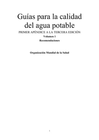 i
Guías para la calidad
del agua potable
PRIMER APÉNDICE A LA TERCERA EDICIÓN
Volumen 1
Recomendaciones
Organización Mundial de la Salud
 