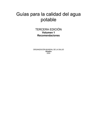Guías para la calidad del agua
           potable
         TERCERA EDICIÓN
              Volumen 1
           Recomendaciones




       ORGANIZACIÓN MUNDIAL DE LA SALUD
                   Ginebra
                     2004
 