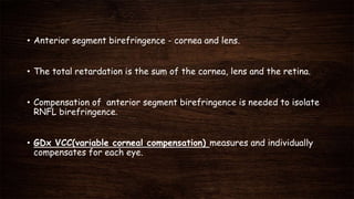 • Anterior segment birefringence - cornea and lens.
• The total retardation is the sum of the cornea, lens and the retina.
• Compensation of anterior segment birefringence is needed to isolate
RNFL birefringence.
• GDx VCC(variable corneal compensation) measures and individually
compensates for each eye.
 