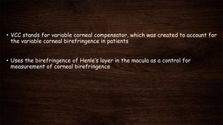• VCC stands for variable corneal compensator, which was created to account for
the variable corneal birefringence in patients
• Uses the birefringence of Henle’s layer in the macula as a control for
measurement of corneal birefringence
 