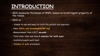 INTRODUCTION
• GDX measures thickness of RNFL based on birefringent property of
the tissue.
• GDX is:
- Simple to use and easy for both the patient and operator.
- Near Infra-red wavelength(780 nm).
- Measurement time is 0.7 seconds.
- Total chair time less than 3 minutes for both eyes.
- Undilated pupils work best.
- Painless & safe procedure.
 