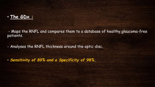 • The GDx :
- Maps the RNFL and compares them to a database of healthy,glaucoma-free
patients.
- Analyses the RNFL thickness around the optic disc.
• Sensitivity of 89% and a Specificity of 98%.
 