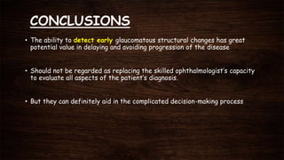 CONCLUSIONS
• The ability to detect early glaucomatous structural changes has great
potential value in delaying and avoiding progression of the disease
• Should not be regarded as replacing the skilled ophthalmologist’s capacity
to evaluate all aspects of the patient’s diagnosis.
• But they can definitely aid in the complicated decision-making process
 