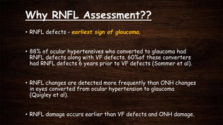 Why RNFL Assessment??
• RNFL defects - earliest sign of glaucoma.
• 88% of ocular hypertensives who converted to glaucoma had
RNFL defects along with VF defects. 60%of these converters
had RNFL defects 6 years prior to VF defects (Sommer et al).
• RNFL changes are detected more frequently than ONH changes
in eyes converted from ocular hypertension to glaucoma
(Quigley et al).
• RNFL damage occurs earlier than VF defects and ONH damage.
 