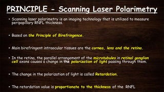 PRINCIPLE - Scanning Laser Polarimetry
• Scanning laser polarimetry is an imaging technology that is utilized to measure
peripapillary RNFL thickness.
• Based on the Principle of Birefringence.
• Main birefringent intraocular tissues are the cornea, lens and the retina.
• In the retina, the parallel arrangement of the microtubules in retinal ganglion
cell axons causes a change in the polarization of light passing through them.
• The change in the polarization of light is called Retardation.
• The retardation value is proportionate to the thickness of the RNFL
 