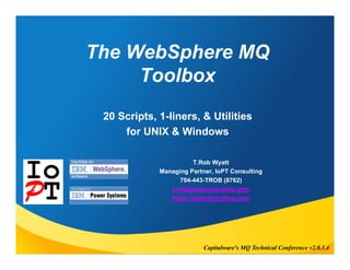 The WebSphere MQ 
Toolbox 
20 Scripts, 1-liners, & Utilities 
for UNIX & Windows 
T.Rob Wyatt 
Managing Partner, IoPT Consulting 
704-443-TROB (8762) 
t.rob@ioptconsulting.com 
https://ioptconsulting.com 
Capitalware's MQ Technical Conference v2.0.1.4 
 