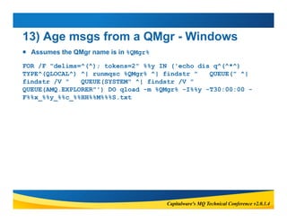 13) Age msgs from a QMgr - Windows 
 Assumes the QMgr name is in %QMgr% 
FOR /F "delims=^(^); tokens=2" %%y IN ('echo dis...