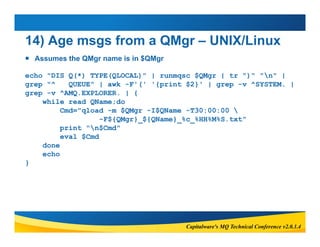 14) Age msgs from a QMgr – UNIX/Linux 
 Assumes the QMgr name is in $QMgr 
echo "DIS Q(*) TYPE(QLOCAL)" | runmqsc $QMgr |...
