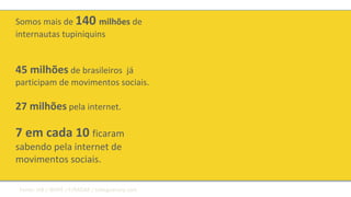 Somos mais de 140 milhões de
internautas tupiniquins
45 milhões de brasileiros já
participam de movimentos sociais.
27 milhões pela internet.
7 em cada 10 ficaram
sabendo pela internet de
movimentos sociais.
Fonte: IAB / IBOPE / F/RADAR / tobeguarany.com
 