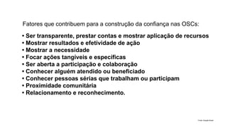 • Ser transparente, prestar contas e mostrar aplicação de recursos
• Mostrar resultados e efetividade de ação
• Mostrar a necessidade
• Focar ações tangíveis e específicas
• Ser aberta a participação e colaboração
• Conhecer alguém atendido ou beneficiado
• Conhecer pessoas sérias que trabalham ou participam
• Proximidade comunitária
• Relacionamento e reconhecimento.
Fatores que contribuem para a construção da confiança nas OSCs:
Fonte: Doação Brasil
 
