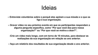 Ideias
– Entreviste voluntários sobre o porquê eles apóiam a sua missão e o que os
liga à sua organização.
– Gravar vídeo no seu próximo evento em que os participantes respondam a
alguma pergunta específica, como “Por que você doa para nossa
organização?” ou “Por que você se motiva a doar?”.
-Crie um vídeo mais longo, com em torno de 10 minutos, para destacar as
realizações da sua organização em relação ao ano anterior.
– faça um relatório dos resultados de sua organização desde o ano anterior.
 