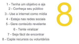1 - Tenha um objetivo e aja
2 - Conheça seu público
3 - Use a internet como mídia
4 - Esteja nas redes sociais
5 - Gere conteúdo revelante
6 - Tente viralizar
7 - Seja fácil de encontrar
8 - Capte recursos ou voluntários
 