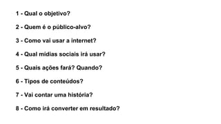 1 - Qual o objetivo?
2 - Quem é o público-alvo?
3 - Como vai usar a internet?
4 - Qual mídias sociais irá usar?
5 - Quais ações fará? Quando?
6 - Tipos de conteúdos?
7 - Vai contar uma história?
8 - Como irá converter em resultado?
 
