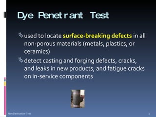 Dye Penetrant Test used to locate  surface-breaking defects  in all non-porous materials (metals, plastics, or ceramics) detect casting and forging defects, cracks, and leaks in new products, and fatigue cracks on in-service components Non Destructive Test 