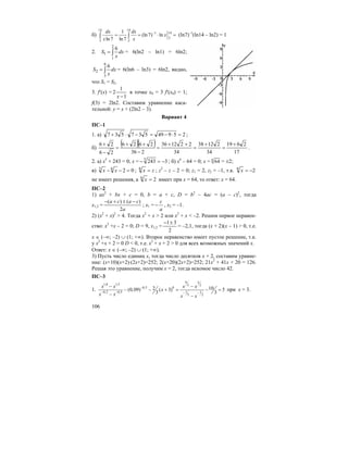106
б)
14 14
1 14
2
2 2
1
(ln7) ln
ln7 ln7
dx dx
x
x x
−
= = ⋅ =∫ ∫ (ln7)–1
(ln14 – ln2) = 1
2. ∫=
2
1
1
6
dx
x
S = 6(ln2 – ln1) = 6ln2;
∫=
6
3
2
6
dx
x
S = 6(ln6 – ln3) = 6ln2, видно,
что S1 = S2.
3. f′(x) =
1
1
2
−x
в точке x0 = 3 f′(x0) = 1;
f(3) = 2ln2. Составим уравнение каса-
тельной: y = x + (2ln2 – 3).
Вариант 4
ПС–1
1. а) 25949537537 =⋅−=−⋅+ ;
б)
( )( )
17
2619
34
21238
34
221236
236
2626
26
26 +
=
+
=
++
=
−
++
=
−
+
.
2. а) x5
+ 243 = 0; x = 32435
−=− ; б) x6
– 64 = 0; x = 6
64 = ±2;
в) 0263
=−− xx ; zx =6
; z2
– z – 2 = 0; z1 = 2, z2 = –1, т.к. 26
−=x
не имеет решения, а 26
=x имеет при x = 64, то ответ: x = 64.
ПС–2
1) ax2
+ bx + c = 0, b = a + c, D = b2
– 4ac = (a – c)2
, тогда
x1,2 =
a
caca
2
)()( −±+−
; x1 =
a
c
− , x2 = –1.
2) (x2
+ x)2
> 4. Тогда x2
+ x > 2 или x2
+ x < –2. Решим первое неравен-
ство: x2
+x – 2 = 0; D = 9, x1,2 =
2
31±−
= –2,1, тогда (x + 2)(x – 1) > 0, т.е.
x ∈ (–∞; –2) ∪ (1; +∞). Второе неравенство имеет пустое решение, т.к.
у x2
+x + 2 = 0 D < 0, т.е. x2
+ x + 2 > 0 для всех возможных значений x.
Ответ: x ∈ (–∞; –2) ∪ (1; +∞).
3) Пусть число единиц x, тогда число десятков x + 2, составим уравне-
ние: (x+10)(x+2)·(2x+2)=252; 2(x+20)(2x+2)=252; 21x2
+ 41x + 20 = 126.
Решая это уравнение, получим x = 2, тогда искомое число 42.
ПС–3
1.
9 3
1,8 1,5 5 2
0,5 0
0,2 0,5 1 1
5 2
102(0,09) ( 3) 5
3 3
x x x x
x
x x x x
−
− − − −
− −
− − + = − =
− −
при х = 3.
 