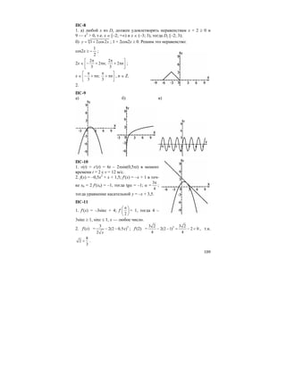 109
ПС-8
1. а) любой x из Dy должен удовлетворять неравенствам x + 2 ≥ 0 и
9 — x2
> 0, т.е. x ∈ [–2; +∞) и x ∈ (–3; 3), тогда Dy [–2; 3);
б) 6
1 2cos2y x= + ; 1 + 2cos2x ≥ 0. Решим это неравенство:
cos2x ≥
2
1
− ;
2x ∈
2 2
2 ; 2
3 3
n n
π π⎡ ⎤
− + π + π⎢ ⎥
⎣ ⎦
;
x ∈ ;
3 3
n n
π π⎡ ⎤
− + π + π⎢ ⎥
⎣ ⎦
, n ∈ Z.
2.
ПС-9
а) б) в)
ПС-10
1. v(t) = s′(t) = 6t – 2πsin(0,5πt) в момент
времени t = 2 с v = 12 м/с.
2. f(x) = –0,5x2
+ x + 1,5; f′(x) = –x + 1 в точ-
ке x0 = 2 f′(x0) = –1, тогда tgα = –1; α =
3
4
π
;
тогда уравнение касательной y = –x + 3,5.
ПС-11
1. f′(x) = –3sinx + 4; f′
2
π⎛ ⎞
⎜ ⎟
⎝ ⎠
= 1, тогда 4 –
3sinx ≥ 1, sinx ≤ 1, x — любое число.
2. f′(x) = 33
2(2 0,5 )
2
x
x
− − ; f′(2) = 33 2 3 2
2(2 –1) 2 0
4 4
− = − < , т.к.
8
2
3
< .
 