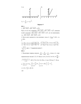 138
2. а) б)
3. y′ =
4
3
; y = 3
1
x
C e .
Вариант 9
ПС-1
1. 3 3
45 29 2 45 29 2 2 21+ − − = .
Пусть это не так, например: 3 3
45 29 2 45 29 2 2 2+ − − < , возведем
в куб и получим: 3 3
45 29 2 45 29 2 2 2+ − − > , но это невозможно,
т.е.: 3 3
45 29 2 45 29 2 2 2+ − − = .
2. Пусть всего жидкости за час вытекает, тогда 2
(1 ) 0,81
100
x− = , т.е.
x=10%.
3.
( 3)( 1) ( 1) ( 3)( 3)
( 3)( 1) ( 1) ( 3)( 3)
x x x x x
x x x x x
+ − + + + −
=
− + + − + −
( )
( )
3 3( 1) ( 1) 3
3 3( 1) ( 1) 3
x x x x x
x x x x x
+ + − + + −
=
− − + + − +
=
3
3
x
x
+
−
; при x = 5 выражение равно 2.
ПС-2
1. Рассмотрим теорему синусов:
sin sin sin
a b c
= =
α β γ
, тогда a, b, c про-
порциональны числам 5, 12, 13. Пусть 1-я 5x, 2-я 12x, 3-я 13x. S=
4
abc
R
=
=
2
5 12 13 2
4 13
x⋅ ⋅ ⋅ ⋅
⋅
= 30x2
; P=5x+12x+13x=30x, x=1 см; S=30 см; P = 30 см.
2.
2
2 5 01
| | 6
x x
x
⎧ + ≥
⎨ <⎩
;
5
0
2
| | 6
x x
x
⎧ ⎛ ⎞⎪ + ≥⎜ ⎟⎨ ⎝ ⎠
⎪ <⎩
; ( ]
5
; 0 ;
2
| | 6
x
x
⎧ ⎡ ⎞⎪ ∈ −∞ ∪ − +∞⎟⎢⎨ ⎣ ⎠
⎪ <⎩
;
x ∈ (–6; 5
2
− ] ∪[ )0; 6 .
 