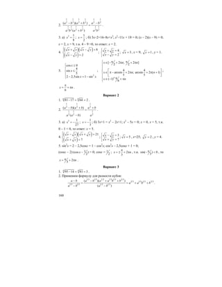 160
2.
1 1 1 1 1 1
2 2 2 2 2 2
1 1 1 1 1 1
2 2 2 2 2 2
( )( )
( )
a b a b a b
a b a b a b
− + −
=
+
.
3. а) 3 1
8
x = ;
1
2
x = ; б) 3x–2=16–8x+x2
; x2
–11x + 18 = 0; (x – 2)(x – 9) = 0;
x = 2, x = 9, т.к. 4 – 9 <0, то ответ: x = 2.
4.
( )( )
( )
8
2
x y x y
x y
⎧ + − =⎪
⎨
− =⎪⎩
;
4
2
x y
x y
⎧ + =
⎨
− =⎩
; 3x = , x = 9; 1y = , y = 1.
5.
2
cos 0
4
sin
5
2 2,5sin 1 sin
x
x
x x
⎧ ≥
⎪
≤⎨
⎪
− = −⎩
;
[ 2 ; 2 ]
2 2
4 4
arcsin 2 ; arcsin 2 ( 1)
5 5
( 1)
6
n
x n n
x n n
x n
π π⎧ ∈ − + π + π
⎪
⎪⎪
⎡ ⎤⎨ ∈ π − + π + π +⎢ ⎥⎪ ⎣ ⎦
⎪ π∈ − + π⎪⎩
;
6
x n
π
= + π .
Вариант 2
1. 6 6
81 17 64 2− = = .
2.
1 1 1
2 2 2
1 1 1
2 2 2
( )( )
( )
a b a b a b
a a b a
− + +
=
−
.
3. а) 3 1
27
x = − ;
1
3
x = − ; б) 3x+1 = x2
– 2x+1; x2
– 5x = 0; x = 0, x = 5, т.к.
0 – 1 < 0, то ответ: x = 5.
4.
( )( )
( )
21
7
x y x y
x y
⎧ − + =⎪
⎨
+ =⎪⎩
;
3
7
x y
x y
⎧ − =
⎨
+ =⎩
; 5x = , x=25; 2y = , y = 4.
5. sin2
x = 2 – 2,5cosx = 1 – cos2
x; cos2
x – 2,5cosx + 1 = 0;
(cosx – 2) 1(cos )
2
x − = 0; cosx = 1
2
; 2
3
x n
π
= ± + π , т.к. sin( ) 0
3
π− < , то
2
3
x nπ= + π .
Вариант 3
1. 4 4
95 14 81 3− = = .
2. Применим формулу для разности кубов:
1 3 1 3 2 3 1 3 1 3 2 3
2 3 1 3 1 3 2 3
1 3 1 3 1 3 1 3
( )( )
( )
a b a b a a b b
a a b b
a b a b
− − + +
= = + +
− −
.
 