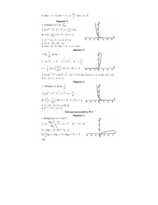 162
4. |sinx – 1| = 2; sinx = –1;
3
2
2
x n
π
= + π ; n ∈ Z.
Вариант 2
1. Убывает от 3 до 1
27
.
2. а) 32x
= 34
⋅ 33
= 37
; x = 7
2
=3,5;
б) 13 (1 ) 57
9
x
+ = ; 3x
= 33
; x = 3.
3.
2
1
2 8
x −
≥ ; x2
– 1 ≥ 3; x2
≥ 4,
x ∈ (–∞; –2] ∪ [2; +∞).
4. |cosx –2| = 3; cosx = –1; 2x n= π + π .
Вариант 3
1. От
1
16
до 16.
2. а) 53x
= 5–1
⋅
1
25
−
=
3
25
−
; 3x =
3
2
− ;
x =
1
2
− ; б)
13
4 52
16
x ⎛ ⎞
=⎜ ⎟
⎝ ⎠
; 4x
= 43
; x = 3.
3.
2
2 2 2
(0,3) (0,3)x x− +
≤ ; x2
– 2x + 2 ≤ 2; x(x–2) ≤ 0, x ∈ (–∞; 0] ∪ [2; +∞).
4. |x – 1| = x – 1; x ≥ 1.
Вариант 4
1. Убывает от 16 до
1
16
.
2. а) 32x
= 3–2
⋅
1
23
−
=
5
23
−
; x =
5
4
− ;
б)
7
5 1 90
25
x ⎛ ⎞
− =⎜ ⎟
⎝ ⎠
; 5x
= 52
⋅ 5 = 53
; x = 3.
3. x2
– 4x + 2 ≤ 2; x ∈ [0; 4].
4. 5|x+1|
= 5x+1
; x ≥ –1.
Контрольная работа № 4
Вариант 1
1. Возрастает от –1 до 3.
2. а)
2
2
2
log 3
2
1log
2
x x−
= − ; x2
– 3x – 4 = 0;
(x – 4)(x + 1) = 0; x = 4, –1;
б) 2 2
1
log log 3
2
x x+ = ; log2x = 2; x = 4.
 