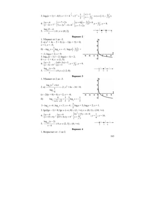 163
3. log4(x + 1) < –0,5; x + 1 <
1
12 1
4 2
2
−
−
= = ;
1
1
2
x
x
≥ −⎧
⎨ < −
⎩
⇒ x ∈ [–1; – 1
2 ).
4. { 4
2 7
xy
y x
=
− =
; 2
7 2
7 2 4 0
y x
x x
= +⎧
⎨ + − =⎩
; ( )1( 4) 0
2
7 2
x x
y x
⎧⎪ + − =
⎨
= +⎪⎩
;x = 1
2
; y = 8.
5. 2
log (3 )
0
x
x
−
≥ ; x ∈ (0; 2].
Вариант 2
1. Убывает от 1 до –3.
2. а) x2
+ 4x – 5 = 0; (x – 1)(x + 5) = 0;
x = 1, x = –5;
б) 3 3
1
log log 1
2
x x− + = − ; log3x ( )1
2
− =
= –1; log3x = 2; x = 9.
3. log0,5(x – 1) > –2; log2(x – 1) < 2;
0 < x – 1 < 4; x ∈ (1; 5).
4. { 3
3 8
xy
y x
=
− =
; { (8 3 ) 3
3
x x
xy
+ =
=
; x = 1
3
; y = 9.
5. 0,5
log ( 3)
0
x
x
+
≥ ;x ∈ [–2; 0).
Вариант 3
1. Убывает от 2 до –3.
2. а)
2
2
2
log ( 6 )
2
1
log
4
x x+
= − ; x2
+ 6x – 16 = 0;
(x – 2)(x + 8) = 0; x = 2, x = –8;
б) 2 2
8 5 3 1
log log
2 2 22
x
x x
= − = −
⋅
2
3 log 6x− = ; 2
log 2x = ; 4x = ;
3
2
log2x = 3; log2x = 2; x = 1.
3. lgx(lgx – 1) > 0; lgx ∈ (–∞; 0) ∪ (1; +∞), x ∈ (0; 1) ∪ (10; +∞).
4. { 4
15 4
xy
x y
=
= +
; { 4
(15 4 ) 4
xy
y y
=
+ =
;
2
4 15 4 0
4
y y
x
y
⎧ + − =⎪
⎨ =
⎪⎩
; y =
1
4
; x = 16.
5. 0,4
log ( 2)
0
6
x
x
−
≤
−
;x ∈ (2; 3] ∪ (6; +∞).
Вариант 4
1. Возрастает от –1 до 2.
x
]
0 3
– –
2
+
[
–3 0
–+
–2
–
[
2 6
–+
3
–
 