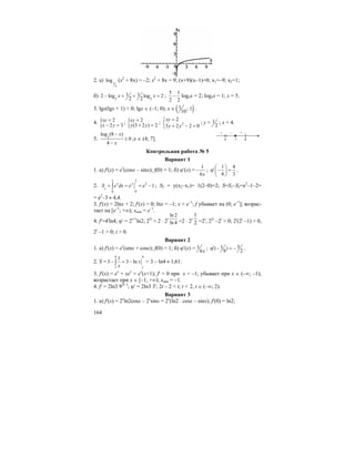 164
2. а) 1
3
log (x2
+ 8x) = –2; x2
+ 8x = 9; (x+9)(x–1)=0; x1=–9; x2=1;
б) 5 5
1 12 log log 2
2 2
x x− + + = ;
5 1
2 2
− log5x = 2; log5x = 1; x = 5.
3. lgx(lgx + 1) < 0; lgx ∈ (–1; 0); x ∈ ( )1 ; 1
10
.
4. { 2
2 3
xy
x y
=
− =
; { 2
(3 2 ) 2
xy
y y
=
+ =
; 2
2
3 2 2 0
xy
y y
=⎧
⎨ + − =⎩
; y = 1
2
; x = 4.
5. 3
log (8 )
0
4
x
x
−
≤
−
;x ∈ (4; 7].
Контрольная работа № 5
Вариант 1
1. а) f′(x) = ex
(cosx – sinx); f(0) = 1; б) ϕ′(x) =
1
6x
− ;
1 4
8 3
⎛ ⎞
′ϕ − =⎜ ⎟
⎝ ⎠
.
2.
2 2
2
1
00
1x x
S e dx e e= = = −∫ ; S2 = y(x2–x1)= 1(2–0)=2; S=S1–S2=e2
–1–2=
= e2
–3 ≈ 4,4.
3. f′(x) = 2lnx + 2; f′(x) = 0; lnx = –1; x = e–1
; f убывает на (0; e–1
]; возрас-
тает на [e–1
; +∞); xmin = e–1
.
4. f′=4t
ln4; ϕ′ = 2t+1
ln2; 22t
> 2 ⋅ 2t
ln 2
ln 4 =2 ⋅ 2t
2
1
=2t
; 22t
–2t
> 0; 2t
(2t
–1) > 0,
2t
–1 > 0; t > 0.
Вариант 2
1. а) f′(x) = ex
(sinx + cosx); f(0) = 1; б) ϕ′(x) = 1
6x
; 31( )
9 2
′ϕ − = − .
2. S =
4 4
11
1
3 3 ln x
x
− = −∫ = 3 – ln4 ≈ 1,61.
3. f′(x) = ex
+ xex
= ex
(x+1); f′ = 0 при x = –1; убывает при x ∈ (–∞; –1);
возрастает при x ∈ [–1; +∞); xmin = –1.
4. f′ = 2ln3 92t–1
; ϕ′ = 2ln3 3t
; 2t – 2 < t; t < 2, t ∈ (–∞; 2).
Вариант 3
1. а) f′(x) = 2x
ln2cosx – 2x
sinx = 2x
(ln2 ⋅ cosx – sinx); f′(0) = ln2;
]
4 8
+ +
7
–
 
