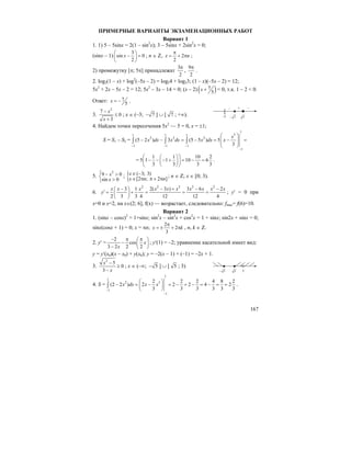 167
ПРИМЕРНЫЕ ВАРИАНТЫ ЭКЗАМЕНАЦИОННЫХ РАБОТ
Вариант 1
1. 1) 5 – 5sinx = 2(1 – sin2
x); 3 – 5sinx + 2sin2
x = 0;
(sinx – 1)
3
sin 0
2
x
⎛ ⎞
− =⎜ ⎟
⎝ ⎠
; n ∈ Z, 2
2
x n
π
= + π ;
2) промежутку [π; 5π] принадлежат
3
2
π
,
9
2
π
.
2. log2(1 – x) + log2
(–5x – 2) = log24 + log23; (1 – x)(–5x – 2) = 12;
5x2
+ 2x – 5x – 2 = 12; 5x2
– 3x – 14 = 0; (x – 2) ( )7
5
x + = 0, т.к. 1 – 2 < 0.
Ответ: 7
5
x = − .
3.
2
7
0
3
x
x
−
≤
+
; x ∈ (–3; 7− ] ∪ [ 7 ; +∞).
4. Найдем точки пересечения 5x2
— 5 = 0, x = ±1;
S = S1 – S2 =
1
31 1 1
2 2 2
1 1 1
1
(5 – 2 ) 3 (5 – 5 ) 5
3
x
x dx x dx x dx x
− − −
−
⎛ ⎞
− = = − =⎜ ⎟⎜ ⎟
⎝ ⎠
∫ ∫ ∫
=
1 1 10 2
5 1 1 10 6
3 3 3 3
⎛ ⎞⎛ ⎞
− − − + = − =⎜ ⎟⎜ ⎟
⎝ ⎠⎝ ⎠
.
5.
2
9 0
sin 0
x
x
⎧ − >
⎨ >⎩
; { ( 3; 3)
[2 ; 2 ]
x
x n n
∈ −
∈ π π + π
; n ∈ Z; x ∈ [0; 3).
6.
2 2 2 2 2
3 1 2( 3 ) 3 6 2
2 3 3 4 12 12 4
x x x x x x x x x x
y
− − + − −⎛ ⎞
′ = + = = =⎜ ⎟
⎝ ⎠
; y′ = 0 при
x=0 и x=2, на x∈(2; 6], f(x) — возрастает, следовательно: fmax= f(6)=10.
Вариант 2
1. (sinx – cosx)2
= 1+sinx; sin2
x – sin2
x + cos2
x = 1 + sinx; sin2x + sinx = 0;
sinx(cosx + 1) = 0; x = πn;
2
2
3
x k
π
= ± + π , n, k ∈ Z.
2. y′ =
2
cos
3 2 2 2
x
x
− π π⎛ ⎞
− ⎜ ⎟
− ⎝ ⎠
; y′(1) = –2; уравнение касательной имеет вид:
y = y′(x0)(x – x0) + y(x0); y = –2(x – 1) + (–1) = –2x + 1.
3.
2
5
0
3
x
x
−
≥
−
; x ∈ (–∞; 5− ] ∪ [ 5 ; 3)
4. S =
1
1
2 3
1
1
2 2 2 4 8 2
(2 2 ) 2 2 2 4 2
3 3 3 3 3 3
x dx x x
−
−
⎛ ⎞
− = − = − + − = − = =⎜ ⎟
⎝ ⎠
∫ .
[
–3
–+
7−
–
7
35− 5
 