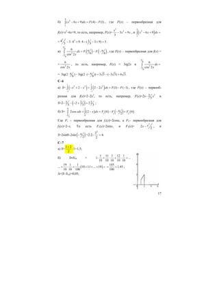 17
б)
4
2
1
( 6 9) (4) (1)x x dx F F− + = −∫ , где F(x) – первообразная для
f(x)=x2
–6x+9, то есть, например, F(x)=
3
2
3 9
3
x
x x− + , и ( )
4
2
1
6 9x x dx− + =∫
=
3 24 13 4 9 4 ( 3 9) 3
3 3
− ⋅ + ⋅ − − + = .
в) ( ) ( )
6
2
6
6
6 6cos 2
dx F F
x
π
π−
π π= − −∫ , где F(x) – первообразная для f(x) =
= 2
6
cos 2x
, то есть, например, F(x) = 3tg2x и
6
2
6
6
cos 2
dx
x
π
π−
=∫
= 3tg(2 ) 3tg(2 ( )) 3 3 ( 3 3) 6 3.
6 6
π π⋅ − ⋅ − = − − =
C–6
а) S= ( ) ( )
1 1
2 2 2
1 1
2 2 2 (1) ( 1)x x x dx F F
− −
− + − = − = − −∫ ∫ , где F(x) – первооб-
разная для f(x)=2–2x2
, то есть, например, F(x)=2x– 32
3
x и
S=2– ( )2 2 22 2
3 3 3
− − + = ;
б) S= ( ) ( ) ( ) ( )
0 2
1 1 2
0
2
2cos 2 0 0
2
xdx x dx F F F
π−
π+ − = − − +∫ ∫ .
Где F1 – первообразная для f1(x)=2cosx, а F2– первообразная для
f2(x)=2–x. То есть F1(x)=2sinx, и F2(x)=
2
2
2
xx − , и
S=2sin0–2sin ( )2
π− +2⋅2–
2
2
4.
2
=
C–7
а) S=
1 2
2
+
⋅1=1,5;
б) S≈S10 =
1 11 1 12 1
1 ...
10 10 10 10 10
⋅ + ⋅ + ⋅ +
... ( )
19 1 1
10 11 ... 19
10 10 100
+ ⋅ = + + + =
145
1,45
100
= = ;
∆=|S–S10|=0,05;
 