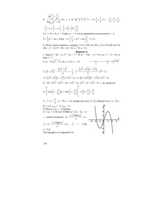170
4.
( )2
0,3
1
lg
2 4
0
log 1
x
x
⎛ ⎞
+⎜ ⎟
⎝ ⎠ ≥
+
, x ≠ 0; lg x
[
–2 2
+ –
–1
+
;
1
0 1
2 4
x
≤ + ≤ ;
1 3
4 2 4
x
− < ≤ ;
1 3
2 2
x− < ≤ ;
1 3
; 0 0;
2 2
x
⎛ ⎞ ⎛ ⎤
∈ − ∪⎜ ⎟ ⎜ ⎥
⎝ ⎠ ⎝ ⎦
.
5. y′ = 2x + 6; y′ = 0 при x0 = –3, тогда уравнение касательной y = 1;
S =
30 6
2 2
33
( 6 10) 3 3 10 3 9
3
x
x x dx x x
−−
⎛ ⎞
+ + − = + + − =⎜ ⎟⎜ ⎟
⎝ ⎠
∫ .
6. Пусть одна сторона x, вторая y: 2x+y=24; 2x=24–y; 2x⋅y=S; (24–y)y=S;
24y – y2
= S; S′ = 24 – 2y = 0; y = 12; x = 6.
Вариант 6
1. log7x(x + 6) = 1; x2
+ 6x – 7 = 0; (x + 7)(x – 1) = 0, т.к. x = –2 < 0, то
при x = 1.
2. (x – 5) 2
9x − ≥ 0; x ≥ 5 и x = 3± .
3. ( )
( )
2
1 7 1 1
3 7
4 2
− +
− − = − ;
( ) ( )
2
7 1 3 7
2 7 3
2
+ −
− = − ;
( ) ( )
2
4 7 1 3 7 2 7 6− + − = − ; ( )( )4 8 2 7 3 7 2 7 6− + − = − ;
4 – 24 – 6 7 + 8 7 – 14 = 2 7 – 6; 2 7 – 6 = 2 7 – 6 — да, является.
4.
2
2 3
3
0
0
1 9
3cos 3sin 3 1
6 6 2 2
x dx x
π
π
π π⎛ ⎞ ⎛ ⎞ ⎛ ⎞
− = − = + =⎜ ⎟ ⎜ ⎟ ⎜ ⎟
⎝ ⎠ ⎝ ⎠ ⎝ ⎠
∫ .
5.
2
3
3
x
y′ = − ; y′ = 0; x = ±3; возрастает на [–3; 3]; убывает на (–∞; –3] ∪
[3; +∞); xmin = –3; xmax = 3.
6. Пусть x и y — стороны.
S = xy = 5,76 Га2
=57600 м2
; 2x + 2y = L
— длина изгороди;
2
2 57600 м
2x L
x
⋅
+ = ;
2
2
2 57600 м
2 0L
x
⋅
′ = − = ; x2
= 5,76;
x = 2,4.
Это квадрат со стороной 2,4.
[
–3 3 5
]
 