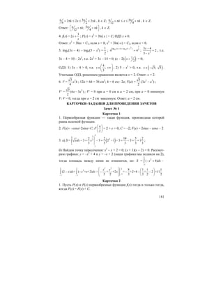 181
32 2 2
6 2
k x kπ π+ π ≤ ≤ + π , k ∈ Z; 3
12 4
k x kπ π+ π ≤ ≤ + π , k ∈ Z.
Ответ: 3;
12 4
k kπ π⎡ ⎤+ π + π
⎣ ⎦
, k ∈ Z.
4. f(x) =
3
2x
x
+ ; F(x) = x2
+ 3ln| x | + C; ОДЗ x ≠ 0.
Ответ: x2
+ 3lnx + C1, если x > 0, x2
+ 3ln(–x) + C2, если x < 0.
5. log4(3x – 4) – log4(5 – x2
) =
2
1
;
2
(3 4) log (5
4 4
1
log )
2
4 4
x x− − −
= ; 2
3 4
2
5
x
x
−
=
−
, т.е.
3x – 4 = 10 – 2x2
, т.е. 2x2
+ 3x – 14 = 0; (x – 2) ( )7
2
x + = 0;
ОДЗ: 1) 3x – 4 > 0, т.е.
4
;
3
x
⎛ ⎞
∈ +∞⎜ ⎟
⎝ ⎠
; 2) 5 – x2
> 0, т.е. ( )5; 5x∈ − .
Учитывая ОДЗ, решением уравнения является x = 2. Ответ: x = 2.
6. V = 23
4
a h ; 12a + 6h = 36 см2
; h = 6 см– 2a; V(a) = 2 33
(3 )
2
a a− ;
V′ = 23
(6 3 )
2
a a− ; V′ = 0 при a = 0 см и a = 2 см; при a = 0 минимум
V: V = 0, тогда при a = 2 см максимум. Ответ: a = 2 см.
КАРТОЧКИ–ЗАДАНИЯ ДЛЯ ПРОВЕДЕНИЯ ЗАЧЕТОВ
Зачет № 1
Карточка 1
1. Первообразная функции — такая функция, производная которой
равна искомой функции.
2. F(x)= –cosx+2sinx+C; F
2
π⎛ ⎞
⎜ ⎟
⎝ ⎠
= 2 + e = 0; C = –2; F(x) = 2sinx – cosx – 2
3. а) S = ( )
4
34
32
1
1
2 2 14 5 2
3 3 2 1 3 3 1
3 3 3 3 3
xdx x− = − = − − = − = =∫ ;
б) Найдем точку пересечения: x2
– x + 2 = 0; (x + 1)(x – 2) = 0. Рассмот-
рим графики: y = –x2
+ 4 и y = –x + 2 (наши графики мы подняли на 2),
тогда площадь между ними не изменится, но: S =
2
2
1
( 4)x dx
−
− + −∫
2 2
2
1 1
(2 ) = ( + +2)x dx x x dx
− −
− −∫ ∫ =
3 2 2
1
8 1 1 1
+ +2 = +2+4 + 2 =11
3 2 3 3 2 2
x x
x
−
⎛ ⎞ ⎛ ⎞
− − − −⎜ ⎟ ⎜ ⎟⎜ ⎟ ⎝ ⎠⎝ ⎠
Карточка 2
1. Пусть P(x) и F(x) первообразные функции f(x) тогда и только тогда,
когда P(x) = F(x) + C.
 