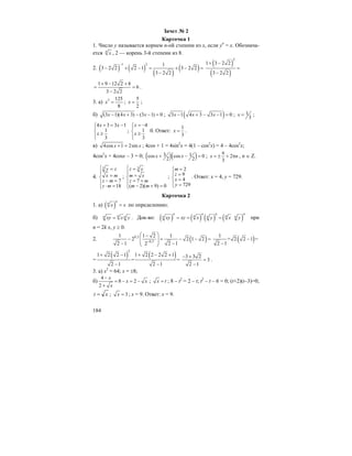 184
Зачет № 2
Карточка 1
1. Число y называется корнем n-ой степени из x, если yn
= x. Обознача-
ется n
x , 2 — корень 3-й степени из 8.
2. ( ) ( )
( )
( )
1 2 1
3 2 2 2 1 3 2 2
3 2 2
−
− + − = + − =
−
( )
( )
2
1 3 2 2
3 2 2
+ −
=
−
1 9 12 2 8
6
3 2 2
+ − +
= =
−
.
3. а) 3 125
8
x = ;
5
2
x = ;
б) (3 1)(4 3) (3 1) 0x x x− + − − = ; ( )3 1 4 3 3 1 0x x x− + − − = ; 1
3
x = ;
4 3 3 1
1
3
x x
x
+ = −⎧⎪
⎨ ≥
⎪⎩
;
4
1
3
x
x
= −⎧⎪
⎨ ≥
⎪⎩
0. Ответ:
1
3
x = .
в) 4cos 1 2sinx x+ = ; 4cos + 1 = 4sin2
x = 4(1 – cos2
x) = 4 – 4cos2
x;
4cos2
x + 4cosx – 3 = 0; ( )( )3 1cos cos 0
2 2
x x+ − = ; 2
3
x n
π
= ± + π , n ∈ Z.
4.
3
7
18
y z
x m
z m
z m
⎧ =
⎪ =⎨
− =⎪
⋅ =⎩
;
3
7
( 2)( 9) 0
z y
m x
z m
m m
⎧ =
⎪ =⎨
= +⎪
− + =⎩
;
2
9
4
729
m
z
x
y
=⎧
⎪ =
⎨ =
⎪ =⎩
. Ответ: x = 4, y = 729.
Карточка 2
1. а) ( )
n
n
x x= по определению;
б) nn nxy x y= . Док-во: ( ) ( ) ( ) ( )
n n n n
n nn n nxy xy x y x y= = = при
n = 2k x, y ≥ 0.
2. ( )0,2
0,3
1 1 2 1
2 2 1 2
2 1 2 12−
⎛ ⎞−
− = − − =⎜ ⎟⎜ ⎟− −⎝ ⎠
( )1
+ 2 2 1 =
2 1
−
−
=
( ) ( )
2
1 2 2 1 1 2 2 2 2 1
= =
2 1 2 1
+ − + − +
− −
3 3 2
3
2 1
− +
=
−
.
3. а) x2
= 64; x = ±8;
б)
4
8 2
2
x
x x
x
−
= − = −
+
; x t= ; 8 – t2
= 2 – t; t2
– t – 6 = 0; (t+2)(t–3)=0;
xt = ; 3x = ; x = 9. Ответ: x = 9.
 