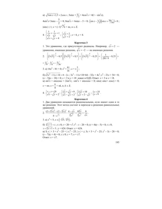 185
в) 3sin 1,5 2cosx x+ = ; 3sinx + 3
2
= 4cos2
x = 4(1 – sin2
x);
4sin2
x+3sinx –
2
5
= 0; 8sin2
x + 6sinx – 5 = 0; ( )( )201sin sin 0
2 16
x x− + = ;
|sinx| ≤ 1; x = (–1)n
6
π
+ πn, n ∈ Z.
4.
1 1
1
4
x y
x y
⎧
+ =⎪
⎨
⎪ + =⎩
; 2
2
x
y
⎧ =
⎨
=⎩
; x = 4, y = 4.
Карточка 3
1. Это уравнение, где присутствуют радикалы. Например, 2x = —
уравнение, имеющее решение, 2−=x — не имеющее решения.
2. ( ) ( ) ( )
2 2 4
3 3 33 3 0,5 3 3 0,5 3 3 0,25
− − −⎛ ⎞⎛ ⎞ ⎛ ⎞
⎜ ⎟⎜ ⎟ ⎜ ⎟− + = − =
⎜ ⎟⎜ ⎟ ⎜ ⎟
⎝ ⎠⎝ ⎠ ⎝ ⎠
3
1
0,25
81 9
⎛ ⎞
− =⎜ ⎟
⋅⎝ ⎠
= 51 1
9 4 36
− = − .
3. а) 16x4
– 81 = 0; x4
=
81
16
; x =
3
2
± ;
б) 2
3 11 10 8 2x x x− + = − ; 3x2
– 11x+10=64 – 32x + 4x2
; x2
– 21x + 54 = 0;
(x – 3)(x – 18) = 0; x = 3 и x = 18 лежат в ОДЗ. Ответ: x = 3 и x = 18.
в) sin2
x + sinxcosx = 2sin2
x; –sin2
x + sinxcosx = 0; sinx(–sinx+ cosx) = 0;
x = πn; x =
4
π
+ πk, n, k ∈ Z.
4.
16
2
x y
x y
− =⎧
⎨ − =⎩
;
8
2
x y
x y
⎧ + =
⎨
− =⎩
; 2 10
2
x
y y
⎧ =
⎨
= −⎩
; { 25
9
x
y
=
=
.
Карточка 4
1. Два уравнения называются рациональными, если имеют одни и те
же решения. Этот метод состоит в переходе к решению равносильных
уравнений.
2.
2 24 4 4
1 4 43 32
(2 ) (2 ) 4 8 8
4
x x x x
xx xx
+ − − −
⋅ = =
−
.
3. а) x4
< 5; x ∈ ( )4 4
5; 5− ;
б) 4
1x t+ = ; t ≥ 0; t + 20 = t2
; t2
– t – 20 = 0; (t + 4)(t – 5) = 0; t ≥ 0;
4
1 5t x= + = ; x = 624. Ответ: x = 624.
в) 3| x | + 3 = x2
– 25 = | x |2
– 25; | x | = z; 3z + 3 = z2
– 25; z2
– 3z – 28 = 0;
(z – 7)(z + 4) = 0; z ≥ 0; z = 7; x = ±7.
Ответ: x = ±7.
 