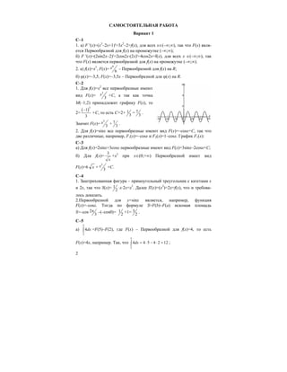 2
САМОСТОЯТЕЛЬНАЯ РАБОТА
Вариант 1
С–1
1. а) F '(x)=(x3
–2x+1)'=3x2
–2=f(x), для всех х∈(–∞;∞), так что F(x) явля-
ется Первообразной для f(x) на промежутке (–∞;∞);
б) F '(x)=(2sin2x–2)'=2cos2x⋅(2x)'=4cos2x=f(x), для всех x ∈(–∞;∞), так
что F(x) является первообразной для f(x) на промежутке (–∞;∞).
2. а) f(x)=x5
, F(x)=
6
6
x – Первообразной для f(x) на R;
б) ϕ(x)=–3,5, F(x)=–3,5x – Первообразной для ϕ(x) на R.
С–2
1. Для f(x)=х2
все первообразные имеют
вид F(x)=
3
3
x +С, а так как точка
М(–1;2) принадлежит графику F(x), то
2=
( )3
1
3
−
+С, то есть С=2+ 1
3
= 7
3
.
Значит F(x)=
3
3
x + 7
3
.
2. Для f(x)=sinx все первообразные имеют вид F(x)=–cosx+C, так что
две различные, например, F1(x)=–cosx и F2(x)=1–cosx. График F1(x):
С–3
a) Для f(x)=2sinx+3cosx первообразные имеют вид F(x)=3sinx–2cosx+C;
б) Для f(x)=
3
x
+x2
при х∈(0;+∞) Первообразной имеет вид
F(x)=6 x +
3
3
x +C.
C–4
1. Заштрихованная фигура – прямоугольный треугольник с катетами х
и 2х, так что S(x)= 1
2
⋅x⋅2x=x2
. Далее S'(x)=(x2
)=2x=f(x), что и требова-
лось доказать.
2.Первообразной для y=sinx является, например, функция
F(x)=–cosx. Тогда по формуле S=F(b)–F(a) искомая площадь
S=–cos 2
3
π –(–cos0)= 1
2
+1= 3
2
.
C–5
a)
5
2
4dx∫ =F(5)–F(2), где F(x) – Первообразной для f(x)=4, то есть
F(x)=4x, например. Так, что
5
2
4 4 5 4 2 12dx = ⋅ − ⋅ =∫ ;
 