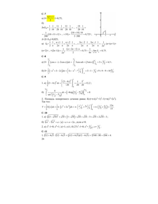 26
C–7
а) S=
0,5 1
2
+
⋅1=0,75;
б)
S≈S10=
1 1 11 1 12 1
...
2 10 20 10 20 10
⋅ + ⋅ + ⋅ +
19 1
20 10
+ ⋅ =
( )
1
10 11 12 ... 19
200
= + + + + =
( )10 19 10
0,725
2 200
+ ⋅
=
⋅
;
∆=|S–S10|=0,025;
в) Sn=
1 1 1 1 2 1 2 2 1 2 1 1
...
2 2 2 2 2
n n n n
n n n n n n n n n
+ + − −
⋅ + ⋅ + ⋅ + + ⋅ + ⋅ = 2
1
2n
(n+(n+1)+
(n+2)+...+(2n–1))
( )
2
2 11 1
0,75
2 42
n n n
nn
+ − ⋅
= ⋅ = − ; lim 0,75
nn
S
→∞
= .
C–8
а) S= ( ) ( )
2 2
2
6
6 6
3cos ( 2cos ) 3cos 3sin 3 4,5
2
x x dx xdx x
π π
π
π−
π π− −
− − = = = + =∫ ∫ ;
б) S= ( )
11 32 2
33
1 23 2 3 3 1 9 9 9 10 .
3 3 3
xx x dx x x
−−
⎛ ⎞− + − = − − = − − + + − =⎜ ⎟
⎝ ⎠
∫
C–9
1. a) ( )
( )
1
5 51
4
0
0
3 4 1 3
3 4 12,2
20 20 20
x
x dx
⎛ ⎞−
⎜ ⎟− = = + =
⎜ ⎟−
⎝ ⎠
∫ ;
б)
( )
( )( )
3 32 2
2
4
8ctg 8
2 4sin
2 4
xdx
x
π π
ππ
π= − − =
π−
∫
2. Площадь поперечного сечения равна S(x)=π⋅((x2
+1)2
–1)=π(x4
+2x2
).
Так что:
( ) ( ) ( )
11 1 5 34 2
00 0
132 1 22 .
5 3 5 3 15
x xV S x dx x x dx
π⎛ ⎞= = π⋅ + = π⋅ + = π⋅ + =⎜ ⎟
⎝ ⎠
∫ ∫
C–10
1. a) 66
(3 10) 10 3 10 10 10 3 10 2 10 3− + = − + = − + = − ;
б) 5 65 6
2a a a a a a a− = − = + = , если а>0.
2. a) x6
–1=0; x6
=1; |x|=1; x±1; б) 27x3
–1=0; x3
= 1
27
; x= 1
3
.
C–11
1. 3 3 3 33
12 4 5 12 4 5 (12 4 5)(12 4 5) 144 80 64 4.+ ⋅ − = + − = − = =
 