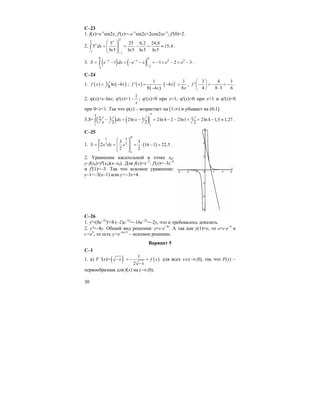 30
C–23
1. f(x)=e–x
sin2x; f'(x)=–e–x
sin2x+2cos2xe–x
; f'(0)=2.
2.
2
2
1
1
5 25 0,2 24,8
5 15,4
ln5 ln5 ln5 ln5
x
x
dx
−
−
⎛ ⎞
= = − = ≈⎜ ⎟⎜ ⎟
⎝ ⎠
∫ .
3. ( ) ( )
0 0
2 2
22
1 1 2 3x x
S e dx e x e e− −
−−
= − = − − = − + − = −∫ .
C–24
1. ( ) ( )1 ln 4
8
f x x= − ; ( )
( )
( )/1 1
' 4
8 4 8
f x x
x x
= ⋅ − =
−
,
3 4 1
'
4 8 3 6
f
⎛ ⎞
− = − = −⎜ ⎟
⋅⎝ ⎠
.
2. ϕ(x)=x–lnx; ϕ'(x)=
1
1
x
− ; ϕ'(x)=0 при x=1; ϕ'(x)>0 при x>1 и ϕ'(x)<0
при 0<x<1. Так что ϕ(x) – возрастает на [1;∞) и убывает на (0;1].
3.S= ( ) ( )
44
1 1
2 1 12ln 2ln 4 2 2ln1 2ln4 1,5 1,27
2 2 2
xdx x
x
− = − = − − + = − ≈∫ .
C–25
1. ( )
8
1 48
3 3
1
1
3 3
2 16 1 22,5
2 2
S x dx x
⎛ ⎞
⎜ ⎟= = = ⋅ − =
⎜ ⎟
⎝ ⎠
∫ .
2. Уравнение касательной в точке x0:
y–f(x0)=f'(x0)(x–x0). Для f(x)=x–3
: f'(x)=–3x–4
и f'(1)=–3. Так что искомое уравнение:
y–1=–3(x–1) или y=–3x+4.
C–26
1. y'=(8e–2x
)'=8⋅(–2)e–2x
=–16e–2x
=–2y, что и требовалось доказать.
2. y'=–4y. Общий вид решения: y=c⋅e–4x
. А так как y(1)=e, то e=c⋅e–4
и
с=e5
, то есть y=e–4x+5
– искомое решение.
Вариант 5
С–1
1. а) F '(x)= ( ) ( )
/ 1
2
x f x
x
− = − =
−
для всех х∈(–∞;0), так что F(x) –
первообразная для f(x) на (–∞;0);
 
