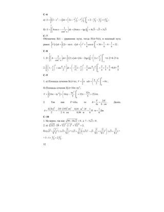 32
C–6
a) ( )
11 3 22
00
1 1 12 2 2 1
3 2 3 2 6
x xS x x dx x⎛ ⎞= − − = − − = − − =⎜ ⎟
⎝ ⎠
∫ ;
б) ( )
3
3
2 0
0
1
8cos 8sin tg 4 3 3 3 3
cos
S x dx x x
x
π
π
⎛ ⎞
= − = − = − =⎜ ⎟
⎝ ⎠
∫
C–7
Обозначим S(t) – уравнение пути, тогда S'(t)=V(t), и искомый путь
равен: ( ) ( )
66 6
2
2 2 2
1 1 1
2 sin cos 36 4 32V t dt t t dt t t
⎛ ⎞
= − π = + π = + − − =⎜ ⎟
π π π⎝ ⎠
∫ ∫ .
C–8
1. S= ( ) ( )
0
204
4
2 0
0 2
2
2
4 + 2+ = 4 2tg + 2 +
2cos
x
dx x dx x x x
x
π
π
−
−
⎛ ⎞⎛ ⎞
− − ⎜ ⎟⎜ ⎟ ⎜ ⎟⎝ ⎠ ⎝ ⎠
∫ ∫ =π–2+4–2=π.
2.
2
4 52
0
0
2 2 2 2 2
1 sin 1 cos
2 2 5 2 2 5
x x x x
dx
⎛ ⎞ ⎛ ⎞π π⎛ ⎞ ⎛ ⎞
⎜ − + ⎟ = ⎜− − − ⎟ = + +⎜ ⎟ ⎜ ⎟⎜ ⎟ ⎜ ⎟π π π⎝ ⎠ ⎝ ⎠⎝ ⎠ ⎝ ⎠
∫ =0,4+
4
π
.
C–9
1. a) Площадь сечения S(x)=πx;
4
24
0
0
8
2
x
V xdx
⎛ ⎞π
= π = = π⎜ ⎟⎜ ⎟
⎝ ⎠
∫ ;
б) Площадь сечения S(y)=16π–πy4
;
( )
2
52
4
0
0
32
16 16 32 25,6
5 5
y
V y y
⎛ ⎞π π
= π − π = π − = π − = π⎜ ⎟⎜ ⎟
⎝ ⎠
∫ .
2. Так как F=k∆x, то k=
2
6 см
F H
x
=
∆
. Далее,
( ) ( )2 2 2 2
2 10 см 0,01 м 1 1
м Дж.
2 2 6 см 0,06 м 6 6
k x H H
A H
∆ ⋅ ⋅
= = = = ⋅ =
⋅
C–10
1. Не верно, так как 99 10 2 0− > , a 7 5 2 0− < .
2. a) 15 155 9 153 5 5
2 2 8 2 2 2 2 2;⋅ = ⋅ ⋅ = =
б) 3 31 1
(( 3 + ( ) ) : ( 3+ )
3 3
= 2 21 1 1 1
( 3 ) ( 3) 3 ( ) : ( 3 )
3 3 3 3
⎛ ⎞
+ − ⋅ + +⎜ ⎟⎜ ⎟
⎝ ⎠
=
= 1 13 1 2
3 3
− + = .
 