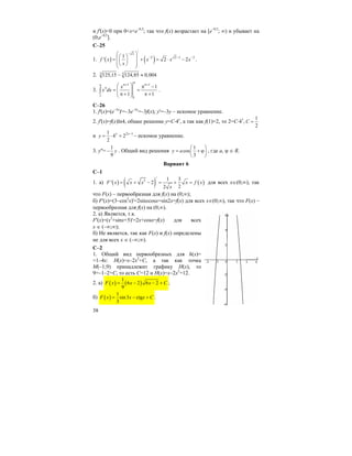 38
и f'(x)<0 при 0<x<e–0,5
; так что f(x) возрастает на [e–0,5
; ∞) и убывает на
(0;e–0,5
].
C–25
1. ( ) ( )
/
2
2 2 1 31
' 2 2f x x x x
x
−
− − −
⎛ ⎞⎛ ⎞⎜ ⎟= + = ⋅ −⎜ ⎟⎜ ⎟⎝ ⎠⎝ ⎠
.
2. 3 3125,15 124,85 0,004− ≈
3.
1 1
1
1
1
1 1
x
x dx
π
π+ π+π
π ⎛ ⎞ π −
= =⎜ ⎟⎜ ⎟π + π +⎝ ⎠
∫ .
C–26
1. f'(x)=(e–3x
)'=–3e–3x
=–3f(x); y'=–3y – искомое уравнение.
2. f'(x)=f(x)ln4, общее решение y=C⋅4x
, а так как f(1)=2, то 2=С⋅41
,
1
2
C =
и 2 11
4 2
2
x x
y
−
= ⋅ = – искомое уравнение.
3. y''=
1
9
y− . Общий вид решения
1
cos
3
y a
⎛ ⎞
= + ϕ⎜ ⎟
⎝ ⎠
, где а, ϕ ∈ R.
Вариант 6
С–1
1. а) ( ) ( ) ( )
/
3 1 3
' 2
22
F x x x x f x
x
= + − = + = для всех x∈(0;∞), так
что F(x) – первообразная для f(x) на (0;∞);
б) F'(x)=(3–cos2
x)'=2sinxcosx=sin2x=f(x) для всех x∈(0;∞), так что F(x) –
первообразная для f(x) на (0;∞).
2. a) Является, т.к.
F'(x)=(x2
+sinx+5)'=2x+cosx=f(x) для всех
x ∈ (–∞;∞);
б) Не является, так как F(x) и f(x) определены
не для всех x ∈ (–∞;∞).
С–2
1. Общий вид первообразных для h(x)=
=1–4x: H(x)=x–2x2
+C, а так как точка
М(–1;9) принадлежит графику Н(х), то
9=–1–2+С, то есть С=12 и Н(х)=x–2x2
+12.
2. а) ( ) ( )
1
6 2 6 2
9
F x x x C= − − + ;
б) ( )
1
sin3 ctg
3
F x x x C= − + .
 