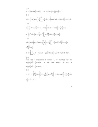 39
С–3
а) ( ) cos sin
3 2
x x
F x C= − + + ; б) ( ) 2
2 3 2
2
F x C
x xx
= − − − + .
С–4
а) ( )
0
40
3
1
1
1
4 4
x
S x dx
−
−
⎛ ⎞
= − = − =⎜ ⎟⎜ ⎟
⎝ ⎠
∫ ; б)
3
3cos0,5 2sin0,5S xdx
π
−
π
−
−π
−π
= =∫ =–1+2=1.
С–5
а)
4 4
1
1
2 4 2 2
x
dx x
x
= = − =∫ ; б)
2
23
3
3
3
1 1
sin cos 1
2 2
xdx x
π
π
π
π
= − = + =∫ ;
в) ( )
0
60
5 2 3
2
2
64 56 2
3 8 18
6 6 3 3
x
x x dx x
−
−
⎛ ⎞
− = − = − − = − = −⎜ ⎟⎜ ⎟
⎝ ⎠
∫ .
С–6
а)S=
212 31 2
2
0 1 0 1
(2 ) 2
2 3
x x
xdx x dx x
⎛ ⎞
+ − = + −⎜ ⎟⎜ ⎟
⎝ ⎠
∫ ∫ =
1 2 2 1
2 2 2
2 3 3
+ − − + =
=
4 2 1
1
3 6
− ;
б)
3 2
3 2
2 0
0 3
3
1
8cos 8sin 8 4 3 8 3 3
cos
S dx xdx tgx x x
x
π π
π π
π
π
= + = + = + − = −∫ ∫ .
С–7
Если S(t) – координата в момент t, то S'(t)=V(t), так что
( )
2 1
sin
3
S t t t t C= + π +
π
, а так как S(0)=3, то С=3 и
( )
2 1
sin 3
3
S t t t t= + π +
π
.
С–8
1. S = ( )
26 4 6
4
2
0 60
6
12 1 6
2 2 ctg
sin
x x
dx dx x x
x
π π π
π
π
π
⎛ ⎞
+ − + = + − −⎜ ⎟
π π⎝ ⎠
∫ ∫ = 1
6 2
π π
− − +
3 3 1
3
π
+ + = − .
 