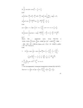 47
б) ( )
4
43
3
1 1
sin cos 1
2 2
x dx x
π
π
π
π
− = = − + =∫ .
С–5
а)
9 9
1
1
10 10 10 2
5 9 9 86
3 3 3 3
xdx x x= = ⋅ − =∫ ; б)
3
3
2 0
0
tg 3
cos
dx
x
x
π
π
= =∫ ;
в)
4 4 42
0 0 0
1 cos2 sin 2
cos
2 2 4
x x x
xdx dx
π π π
+ ⎛ ⎞
= = + =⎜ ⎟
⎝ ⎠
∫ ∫
1
8 4
π
+ .
C–6
a) ( )
3
33
2 2
1
1
1 1
4 3 2 3 18 9 9 2 3 1 ;
3 3 3
x
S x x dx x x
⎛ ⎞
= − − = − − = − − − + + =⎜ ⎟⎜ ⎟
⎝ ⎠
∫
б)
6 4 4
6
0
0
66
sin 2 3 1 3 6 3 3
sin cos2 cos 1
2 2 2 4 4
x
xdx xdx
π π π
π
ππ
−
+ = − + = − + + − =∫ ∫ .
С–7
Пусть S(t) – уравнение пути, тогда S'(t)=V(t) и
( ) ( ) ( ) ( ) ( )
20 20 20
3 2 4
1010 10
20 10 10 0,008 5 0,002S S V t dt t t dt t t− = = − = − =∫ ∫ 2000 –
– 500 – 320 + 20 = 1200 (м). Далее, a(t) = V'(t) = 10 – 0,024t2
и a(20)=
= 10 – 9,6 = 0,4 (м/с2
).
С–8
1. S= ( ) ( )
1 3
0 2 4
11 0
2
2
1 1 cos
3
x
x dx x dx dx
−
π
+ + − +∫ ∫ ∫ =
0
2
1
2
x
x
−
⎛ ⎞
+⎜ ⎟⎜ ⎟
⎝ ⎠
+
1
2 2
0
2
x
x
⎛ ⎞
−⎜ ⎟⎜ ⎟
⎝ ⎠
+
3
4
1
2
3 2
sin
2 3
xπ
+
π
=
1 1 1 3 3 3 7 3(2 3)
1
2 2 8 4 2 8 4
−
− + − − + = +
π π π
.
2.
1010
2
2 55
2
2 1 6 4 2
1
x
dx x
x
= − = − =
−
∫ .
С-9
1. Это тело вращения с площадью поперечного сечения S(x)=π(4+4z2
).
Так что ( )
1
31
2
0
0
4 4
4 4 4 4
3 3
z
V z dz z
⎛ ⎞ ⎛ ⎞
= π⋅ + = π + = π + =⎜ ⎟ ⎜ ⎟⎜ ⎟ ⎝ ⎠⎝ ⎠
∫
1
5
3
π .
 